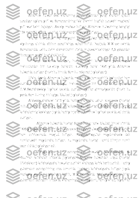 Abramov   Bulvari   eski   shaharning   janubi-g‘arbidan   yangi   shaharni   ajratib
turadigan   aylana   yo‘l   va   Samarqandning   ikki   qismini   bog‘lab   turuvchi   magistral
yo‘l   vazifasini   bajargan.   Asosiy   markaz   bo‘lgan   Abramov   Bulvarining   kengligi
128 metr (60 sajen), uzunligi 1044 metr (490 sajen) bo‘lgan. 
Shahar   boshqaruvi   ma’muriyatini   asosan   bulvar   atrofida   joylashganligi
xiyobonga   alohida   e’tibor   qaratilishiga   sabab   bo‘ldi.   Natijada   XIX   asr   oxirida
Samarqandda   ushbu   tizim   elementlarini   o‘zida   mujassamlashtirgan   6,5   gektardan
iborat yam-yashil bog‘  
shakllandi. 
  “Yangi   shahar”da   qurilgan,   hozirda   o‘zini   ko‘rinishini   yo‘qotmagan
inshootlardan   biri   rus-xitoy   bankidir.   Rus-xitoy   banki   1896   yilda   Abramov
bulvarida qurilgan (hozir bu binoda SamDU rektorati joylashgan).
O‘sha   davrda  Abramov bulvarida  madaniy va  jamoatchilik inshootlari   ham
qurila   boshlangan.   Shunday   inshootlardan   biri   1902-1904   yillarda
G.M.Svarichevskiy   loyihasi   asosida   qurilgan   ayollar   gimnaziyasidir.   (hozir   bu
yerda SamDUning Biologiya fakulteti joylashgan). 
Alekseev   cherkovi   1912   yilda   harbiy   shaharcha   uchun   Rostovsev   (hozirgi
Bobur   Mirzo   ko‘chasi)   va   Nikolaevskaya   (hozirgi   Abdurahmon   Jomiy)
ko‘chalarinig kesishgan joyida harbiy injener F.Smirnov loyihasi asosida zal tipida
qurilgan..
Abramov bulvarida hozirgi SamDUning Tarix fakulteti binosi o‘rnida
1875 yildayoq shahar qo‘riqxonasiga asos solingan. Bulvarda ekilgan daraxt turlari
ham   qo‘riqxonada   mavjud   bo‘lgan.   Bulvarda   «gullar   maydonchasi»   deb
nomlanuvchi   maydoncha   bo‘lgan.   Bu   maydoncha   hozirgi   Hamid   Olimjon   nomli
teatr oldida joylashgan edi. 
Okrug   gubernatori   qarorgohidagi   hovuzlar   Nikolaevskaya   va
Kaufman   ko‘chalari   o‘rtasida   joylashgan.   Abramov   bulvaridan   Urgut   (hozirgi
O‘zbekiston) ko‘chasigacha hovuzlar quril ishi shaharga ko‘rk ber ib turibdi. Harbiy
gubernator   qarorgohining   orqa   tomonida   Toshkent   ko‘chasigacha   bo‘lgan   joyda
markaziy   xiyobon   joylashgan   bo‘lib,   XIX   asr   oxirida   Markaziy   xiyobon   bilan
gubernator  qarorgohi  o‘rtasida shaharning bosh maydoni, namoyishlar, bayramlar 