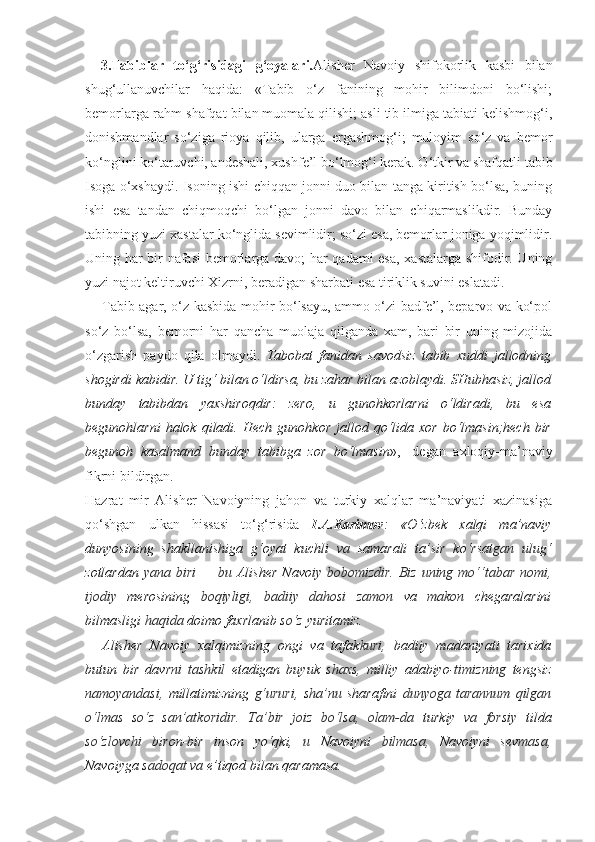 3.Tabiblar   to‘g‘risidagi   g‘oyalari. Alisher   Navoiy   shifokorlik   kasbi   bilan
shug‘ullanuvchilar   haqida:   «Tabib   o‘z   fanining   mohir   bilimdoni   bo‘lishi;
bemorlarga rahm-shafqat bilan muomala qilishi; asli tib ilmiga tabiati kelishmog‘i,
donishmandlar   so‘ziga   rioya   qilib,   ularga   ergashmog‘i;   muloyim   so‘z   va   bemor
ko‘nglini ko‘taruvchi, andeshali, xushfe’l bo‘lmog‘i kerak. O‘tkir va shafqatli tabib
Isoga o‘xshaydi. Isoning ishi chiqqan jonni duo bilan tanga kiritish bo‘lsa, buning
ishi   esa   tandan   chiqmoqchi   bo‘lgan   jonni   davo   bilan   chiqarmaslikdir.   Bunday
tabibning yuzi xastalar ko‘nglida sevimlidir; so‘zi esa, bemorlar joniga yoqimlidir.
Uning har bir nafasi bemorlarga davo; har qadami esa, xastalarga shifodir. Uning
yuzi najot keltiruvchi Xizrni, beradigan sharbati esa tiriklik suvini eslatadi.
Tabib agar, o‘z kasbida mohir bo‘lsayu, ammo o‘zi badfe’l, beparvo va ko‘pol
so‘z   bo‘lsa,   bemorni   har   qancha   muolaja   qilganda   xam,   bari   bir   uning   mizojida
o‘zgarish   paydo   qila   olmaydi.   Tabobat   fanidan   savodsiz   tabib   xuddi   jallodning
shogirdi kabidir. U tig‘ bilan o‘ldirsa, bu zahar bilan azoblaydi. SHubhasiz, jallod
bunday   tabibdan   yaxshiroqdir:   zero,   u   gunohkorlarni   o‘ldiradi,   bu   esa
begunohlarni  halok  qiladi.  Hech   gunohkor  jallod  qo‘lida  xor  bo‘lmasin;hech  bir
begunoh   kasalmand   bunday   tabibga   zor   bo‘lmasin »,-   degan   axloqiy-ma’naviy
fikrni bildirgan.
Hazrat   mir   Alisher   Navoiyning   jahon   va   turkiy   xalqlar   ma’naviyati   xazinasiga
qo‘shgan   ulkan   hissasi   to‘g‘risida   I.A.Karimov :   «O‘zbek   xalqi   ma’naviy
dunyosining   shakllanishiga   g‘oyat   kuchli   va   samarali   ta’sir   ko‘rsat gan   ulug‘
zotlardan   yana biri   —   bu   Alisher  Navo iy bobomizdir.  Biz uning mo‘‘tabar nomi,
ijodiy   merosining   boqiyligi,   badiiy   dahosi   zamon   va   makon   chegaralarini
bilmasligi  haqida  doimo faxrlanib  so‘z  yuritamiz.
Alisher   Navoiy   xalqimizning   ongi   va   tafak kuri,   badiiy   madaniyati   tarixida
butun   bir   davr ni   tashkil   etadigan   buyuk   shaxs,   milliy   adabiyo- timizning   tengsiz
namoyandasi,   millatimizning   g‘ururi,   sha’nu   sharafini   dunyoga   tarannum   qilgan
o‘lmas   so‘z   san’atkoridir.   Ta’bir   joiz   bo‘lsa,   olam-da   turkiy   va   forsiy   tilda
so‘zlovchi   biron-bir   inson   yo‘qki,   u   Navoiyni   bilmasa,   Navoiyni   sev masa,
Navoiyga  sadoqat va  e’tiqod bilan qaramasa. 