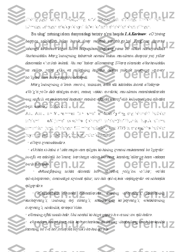 olishligi,agar   keltira   olmasa,uning   so‘zi   tuhmat   deb   e’tiborga   olinishi   hamda
tuhmatga uchragan erkak yoki ayol da’vo ko‘tarib chiqishlari shart qilingan.
     Bu ulug‘ zotning islom dunyosidagi tarixiy o‘rni haqida  I.A.Karimov : «O‘zining
beqiyos   salohiyati   bilan   buyuk   ilmiy   maktab   yaratib,go‘zal   Farg‘ona   diyorini
jahonga   tarannum   etgan   islom   huquqshunosligining   yana   bir   ulkan   namoyandasi
Burhoniddin   Marg‘ino niyning   tabarruk   nomini   butun   musulmon   dunyosi   yuz   yillar
davomida   e’zozlab keladi. Bu   mo‘‘ta bar   allomaning   SHarq olamida «Burhoniddin
va   milla»,   ya’ni   «Din   va   millatning   hujjati»   de gan   yuksak   unvonga   sazovor
bo‘lgani  ham buni  yaqqol  isbotlaydi.
Marg‘inoniyning   o‘lmas   merosi,   xususan,   el lik   etti kitobdan iborat «Hidoya» —
«To‘g‘ri yo‘l»  deb  atalgan asari, mana, sakkiz asrdirki, mu sulmon mamlakatlarida
eng nufuzli va mukammal huquqiy manba sifatida e’tirof etib ke linayotgani albatta
bejiz emas» , - degan edi.
Abu   Abdulloh   Muhammad   ibn   Ismoil   al-Buxoriyning   eng   ishonchli   hadislar
to‘plami   –   «Al-jome’   as-sahih»   (Ishonarli   to‘plam)bo‘lib,unda   buyuk   alloma
tomonidan  jami  to‘plangan 600 ming hadisdan, faqat 7275 ta eng «sahih» hadislar
bayon etilgan. Undan ba’zi bir namunalar keltiramiz.
  • «Hayo iymondandir».
   • «Uchta xislatni o‘zida mujassam qilgan kishining iymoni mukammal bo‘lgaydir:
insofli va adolatli bo‘lmoq; barchaga salom bermoq; kambag‘allarga ham sadaqa
berib turmoq».
    •   «Munofiqning   uchta   alomati   bor:   so‘zlasa,   yolg‘on   so‘zlar;   va’da
qilsa,bajarmas; omonatga xiyonat qilur; urishib qolsa,kek saqlagaydir va nohaqlik
qilgaydir».
    •   «Quyidagilar   qiyomat   alomatlaridir:   ilmning   susaymog‘i;   jaholatning
kuchaymog‘i;   zinoning   avj   olmog‘i;   xotinlarning   ko‘paymog‘i;   erkaklarning
ozaymog‘i, nodonlik, araqxo‘rlik ».
• «Ilmning ofati unutishdir.Uni noahil kishiga gapirish esa uni zoe qilishdir».
•   «Ey odam bolasi,tong otib ko‘z ocharkansan taning sihat,oilang tinch,bir kunlik
taoming bo‘lsa bor,ortiqcha boylik istashni qo‘y!» 