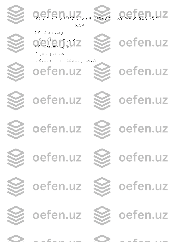 KONFLIKTLAR   RIVOJLANISH BOSKICHLARI VA MEXANIZMI.
REJA:
1.Konfliktli vaziyat.
  2. K onflikt ning rivojlanishi.
3. Konflikt ning tugashi.
  4. Ijtimoiy tanglik.
 5.Konflikt ishtirokchilarining ruxiyati. 
