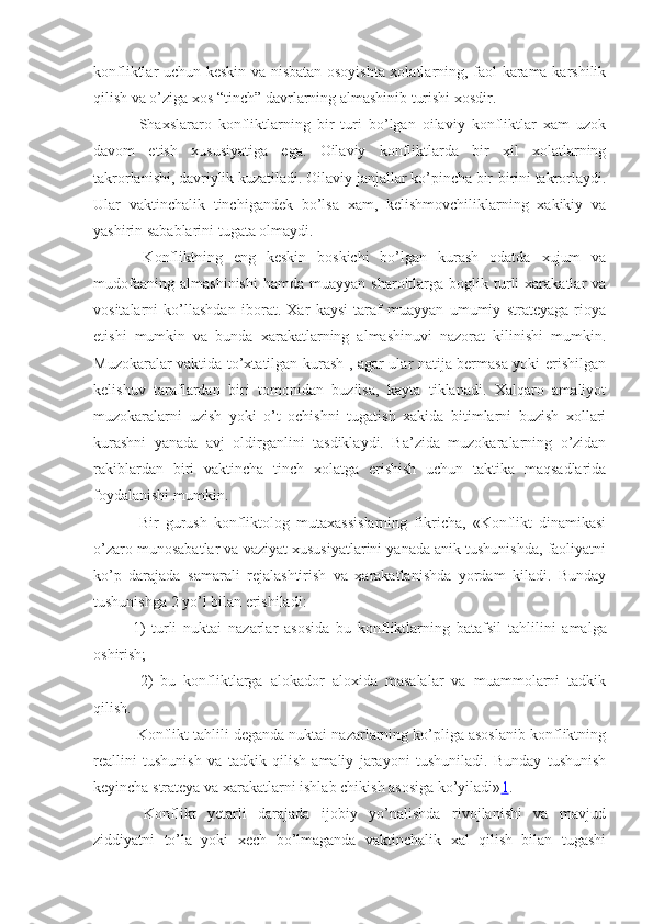 konfliktlar uchun keskin va nisbatan osoyishta xolatlarning, faol karama-karshilik
qilish va o’ziga xos “tinch” davrlarning almashinib turishi xosdir.
  Shaxslararo   konfliktlarning   bir   turi   bo’lgan   oilaviy   konfliktlar   xam   uzok
davom   etish   xususiyatiga   ega.   Oilaviy   konfliktlarda   bir   xil   xolatlarning
takrorlanishi, davriylik kuzatiladi. Oilaviy janjallar ko’pincha bir-birini takrorlaydi.
Ular   vaktinchalik   tinchigandek   bo’lsa   xam,   kelishmovchiliklarning   xakikiy   va
yashirin sabablarini tugata olmaydi.
  Konfliktning   eng   keskin   boskichi   bo’lgan   kurash   odatda   xujum   va
mudofaaning   almashinishi  hamda   muayyan  sharoitlarga  boglik  turli  xarakatlar   va
vositalarni   ko’llashdan   iborat.   Xar   kaysi   taraf   muayyan   umumiy   strateyaga   rioya
etishi   mumkin   va   bunda   xarakatlarning   almashinuvi   nazorat   kilinishi   mumkin.
Muzokaralar vaktida to’xtatilgan kurash , agar ular natija bermasa yoki erishilgan
kelishuv   taraflardan   biri   tomonidan   buzilsa,   kayta   tiklanadi.   Xalqaro   amaliyot
muzokaralarni   uzish   yoki   o’t   ochishni   tugatish   xakida   bitimlarni   buzish   xollari
kurashni   yanada   avj   oldirganlini   tasdiklaydi.   Ba’zida   muzokaralarning   o’zidan
rakiblardan   biri   vaktincha   tinch   xolatga   erishish   uchun   taktika   maqsadlarida
foydalanishi mumkin.
  Bir   gurush   konfliktolog   mutaxassislarning   fikricha,   «Konflikt   dinamikasi
o’zaro munosabatlar va vaziyat xususiyatlarini yanada anik tushunishda, faoliyatni
ko’p   darajada   samarali   rejalashtirish   va   xarakatlanishda   yordam   kiladi.   Bunday
tushunishga 2 yo’l bilan erishiladi:
1)   turli   nuktai   nazarlar   asosida   bu   konfliktlarning   batafsil   tahlilini   amalga
oshirish;
  2)   bu   konfliktlarga   alokador   aloxida   masalalar   va   muammolarni   tadkik
qilish.
 Konflikt tahlili deganda nuktai nazarlarning ko’pliga asoslanib konfliktning
reallini   tushunish   va   tadkik   qilish   amaliy   jarayoni   tushuniladi.   Bunday   tushunish
keyincha strateya va xarakatlarni ishlab chikish asosiga ko’yiladi» 1 .
  Konflikt   yetarli   darajada   ijobiy   yo’nalishda   rivojlanishi   va   mavjud
ziddiyatni   to’la   yoki   xech   bo’lmaganda   vaktinchalik   xal   qilish   bilan   tugashi 