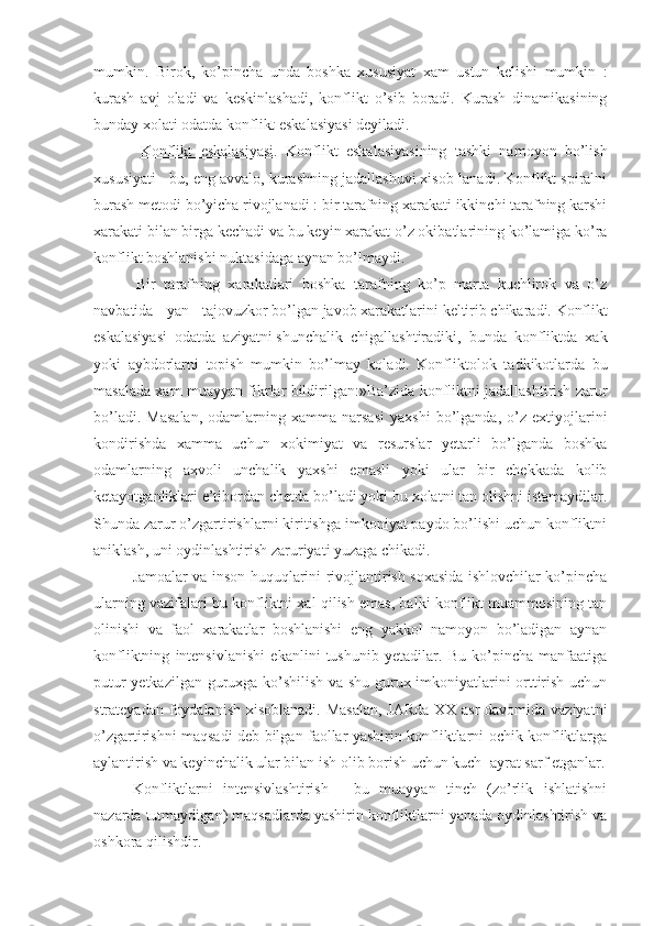 mumkin.   Birok,   ko’pincha   unda   boshka   xususiyat   xam   ustun   kelishi   mumkin   :
kurash   avj   oladi   va   keskinlashadi,   konflikt   o’sib   boradi.   Kurash   dinamikasining
bunday xolati odatda konflikt eskalasiyasi deyiladi.
  Konflikt   eskalasiyasi.   Konflikt   eskalasiyasining   tashki   namoyon   bo’lish
xususiyati - bu, eng avvalo, kurashning jadallashuvi xisob-lanadi. Konflikt spiralni
burash metodi bo’yicha rivojlanadi : bir tarafning xarakati ikkinchi tarafning karshi
xarakati bilan birga kechadi va bu keyin xarakat o’z okibatlarining ko’lamiga ko’ra
konflikt boshlanishi nuktasidaga aynan bo’lmaydi.
  Bir   tarafning   xarakatlari   boshka   tarafning   ko’p   marta   kuchlirok   va   o’z
navbatida   yan   tajovuzkor   bo’lgan   javob   xarakatlarini   keltirib   chikaradi.   Konflikt
eskalasiyasi   odatda   aziyatni   shunchalik   chigallashtiradiki,   bunda   konfliktda   xak
yoki   aybdorlarni   topish   mumkin   bo’lmay   koladi.   Konfliktolok   t adkikotlarda   bu
masalada xam muayyan fikrlar bildirilgan :»Ba’zida konfliktni jadallashtirish zarur
bo’ladi.   Masalan,   odamlarning   xamma   narsasi   yaxshi   bo’lganda,  o’z   extiyojlarini
kondirishda   xamma   uchun   xokimiyat   va   resurslar   yetarli   bo’lganda   boshka
odamlarning   axvoli   unchalik   yaxshi   emasli   yoki   ular   bir   chekkada   kolib
ketayotganliklari e’tibordan chetda bo’ladi yoki bu xolatni tan olishni istamaydilar.
Shunda zarur o’zgartirishlarni kiritishga imkoniyat paydo bo’lishi uchun konfliktni
aniklash, uni oydinlashtirish zaruriyati yuzaga chikadi.
Jamoalar va inson huquqlarini rivojlantirish soxasida ishlovchilar ko’pincha
ularning vazifalari bu konfliktni xal qilish emas, balki konflikt muammosining tan
olinishi   va   faol   xarakatlar   boshlanishi   eng   yakkol   namoyon   bo’ladigan   aynan
konfliktning   intensivlanishi   ekanlini   tushunib   yetadilar.   Bu   ko’pincha   manfaatiga
putur yetkazilgan guruxga ko’shilish va shu gurux imkoniyatlarini orttirish uchun
strateyadan foydalanish xisoblanadi. Masalan,  JARda XX asr  davomida vaziyatni
o’zgartirishni maqsadi deb bilgan faollar yashirin konfliktlarni ochik konfliktlarga
aylantirish va keyinchalik ular bilan ish olib borish uchun kuch-¦ayrat sarf etganlar.
Konfliktlarni   intensivlashtirish   -   bu   muayyan   tinch   (zo’rlik   ishlatishni
nazarda tutmaydigan) maqsadlarda yashirin konfliktlarni yanada oydinlashtirish va
oshkora qilishdir. 