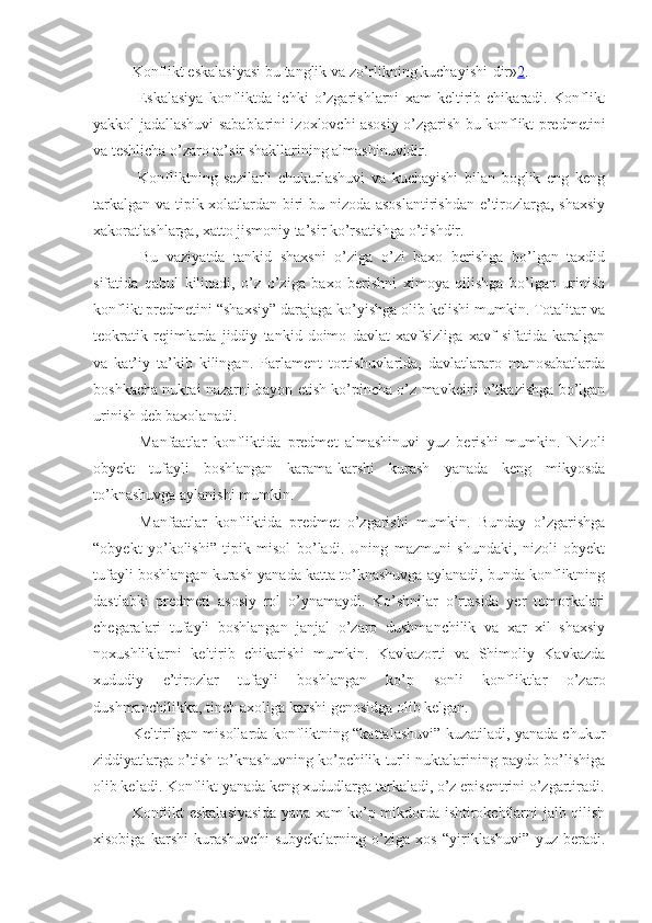 Konflikt eskalasiyasi  bu tanglik va zo’rlikning kuchayishi - dir» 2 . 
  Eskalasiya   konfliktda   ichki   o’zgarishlarni   xam   keltirib   chikaradi.   Konflikt
yakkol jadallashuvi sabablarini izoxlovchi asosiy o’zgarish bu konflikt predmetini
va teshlicha o’zaro ta’sir shakllarining almashinuvidir.
  Konfliktning   sezilarli   chukurlashuvi   va   kuchayishi   bilan   boglik   eng   keng
tarkalgan va tipik xolatlardan biri bu nizoda asoslantirishdan e’tirozlarga, shaxsiy
xakoratlashlarga, xatto jismoniy ta’sir ko’rsatishga o’tishdir.
  Bu   vaziyatda   tankid   shaxsni   o’ziga   o’zi   baxo   berishga   bo’lgan   taxdid
sifatida   qabul   kilinadi,   o’z   o’ziga   baxo   berishni   ximoya   qilishga   bo’lgan   urinish
konflikt predmetini “shaxsiy” darajaga ko’yishga olib kelishi mumkin. Totalitar va
teokratik   rejimlarda   jiddiy   tankid   doimo   davlat   xavfsizliga   xavf   sifatida   karalgan
va   kat’iy   ta’kib   kilingan.   Parlament   tortishuvlarida,   davlatlararo   munosabatlarda
boshkacha nuktai nazarni bayon etish ko’pincha o’z mavkeini o’tkazishga bo’lgan
urinish deb baxolanadi.
  Manfaatlar   konfliktida   predmet   almashinuvi   yuz   berishi   mumkin.   Nizoli
obyekt   tufayli   boshlangan   karama-karshi   kurash   yanada   keng   mikyosda
to’knashuvga aylanishi mumkin.
  Manfaatlar   konfliktida   predmet   o’zgarishi   mumkin.   Bunday   o’zgarishga
“obyekt   yo’kolishi”   tipik   misol   bo’ladi.   Uning   mazmuni   shundaki,   nizoli   obyekt
tufayli boshlangan kurash yanada katta to’knashuvga aylanadi, bunda konfliktning
dastlabki   predmeti   asosiy   rol   o’ynamaydi.   Ko’shnilar   o’rtasida   yer   tomorkalari
chegaralari   tufayli   boshlangan   janjal   o’zaro   dushmanchilik   va   xar   xil   shaxsiy
noxushliklarni   keltirib   chikarishi   mumkin.   Kavkazorti   va   Shimoliy   Kavkazda
xududiy   e’tirozlar   tufayli   boshlangan   ko’p   sonli   konfliktlar   o’zaro
dushmanchilikka, tinch axoliga karshi genosidga olib kelgan.
Keltirilgan misollarda konfliktning “kattalashuvi” kuzatiladi, yanada chukur
ziddiyatlarga o’tish to’knashuvning ko’pchilik turli nuktalarining paydo bo’lishiga
olib keladi. Konflikt yanada keng xududlarga tarkaladi, o’z episentrini o’zgartiradi.
Konflikt eskalasiyasida yana xam ko’p mikdorda ishtirokchilarni jalb qilish
xisobiga   karshi   kurashuvchi   subyektlarning   o’ziga   xos   “yiriklashuvi”   yuz   beradi. 