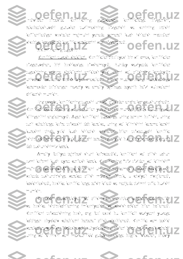 Individlar   o’rtasida   konfliktning   guruxlararo   konfliktlarga   o’zgarishi,
rakobatlashuvchi   guruxlar   tuzilmasining   o’zgarishi   va   sonining   ortishi
ko’llaniladigan   vositalar   majmuini   yanada   samarali   kuch   ishlatish   metodlari
xisobiga kengaytirib konflikt xarakterini xam o’zgartiradi.
3. Konflikt ning tugashi.
  Konfliktni   tugash   shakllari.   Konfliktlar   tipoloyasi   bir   xil   emas,   konfliktlar
o’zgaruvchan,   biri   boshkasiga   o’xshamaydi.   Bunday   vaziyatda   konfliktlar
tugashining   yagona   shakllarini   aniklash   yoki   ularni   xal   qilishning   kandaydir
universal   usullarini   topish   kiyin   masaladir.   Birok,   muammoning   murakkabliga
karamasdan   to’plangan   nazariy   va   amaliy   tajribaga   tayanib   ba’zi   xulosalarni
chikarish mumkin.
Eng avvalo, konfliktning tugashi uni xal qilishdan ancha keng tushunchadir.
Konflikt  ikkala tarafning xalokati bilan yakunlanishi  mumkin, birok bu uning xal
kilinganlini   anglatmaydi.   Agar   konfliktni   tugashiga   uning   tamom   bo’lishi,   uning
turli   sabablarga   ko’ra   to’xtashi   deb   karalsa,   uning   xal   kilinishini   karama-karshi
kurashni   tinch   yoki   kuch   ishlatish   vositalari   bilan   to’xtatuvchi   konflikt
ishtirokchilarining   o’zi   yoki   uchinchi   tarafning   u   yoki   bu   ijobiy   xarakati   (karori)
deb tushunishimiz kerak.
Amaliy   faoliyat   tajribasi   shuni   ko’rsatadiki,   konfliktni   xal   qilish   uchun
ozmi-ko’pmi   kuch-¦ayrat   sarflash   kerak.   Konfliktning   “o’z-o’zidan   xal   kilinishi”
ma’noga   ega   emas.   Albatta,   konfliktni   umuman   paykamaslik,   inkor   etish,   yaxshi
xolatda   tushuntirishga   xarakat   qilish   mumkin.   Birok,   u   stixiyali   rivojlanadi,
keskinlashadi,   boshka   konflikt-larga   ta’sir   kiladi   va   natijada   tizimni   to’la   buzishi
mumkin.
Konfliktni   muvaffakiyatli   xal   qilish   shart-sharoitlari   ko’p   darajada   taraflar
va   boshka   ishtirokchilarning   imkoniyatlari   va   xoxish-erklari   bilan   bellanadi.
Konfliktni   to’xtatishning   bosh,   eng   faol   asosi   bu   konfliktli   vaziyatni   yuzaga
keltirgan   obyektiv   sabablarni   bartaraf   qilish   xisoblanadi.   Konflikt   xam   tashki
xarakatlar,   xam   konfliktlashuvchi   subyektlarning   o’zlari   bilan   bellanganli   sababli
uning   xal   kilinishi   xam   mazkur   ikki   gurux   omillarga   boglik.   Masalan,   oilaviy 