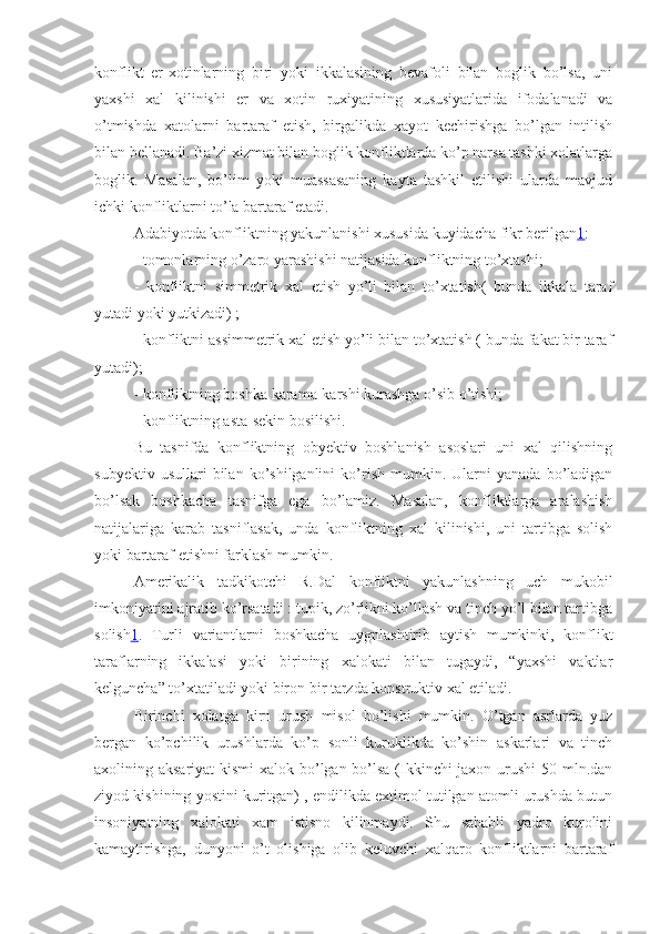 konflikt   er-xotinlarning   biri   yoki   ikkalasining   bevafoli   bilan   boglik   bo’lsa,   uni
yaxshi   xal   kilinishi   er   va   xotin   ruxiyatining   xususiyatlarida   ifodalanadi   va
o’tmishda   xatolarni   bartaraf   etish,   birgalikda   xayot   kechirishga   bo’lgan   intilish
bilan bellanadi. Ba’zi xizmat bilan boglik konfliktlarda ko’p narsa tashki xolatlarga
boglik.   Masalan,   bo’lim   yoki   muassasaning   kayta   tashkil   etilishi   ularda   mavjud
ichki konfliktlarni to’la bartaraf etadi.
Adabiyotda konfliktning yakunlanishi xususida kuyidacha fikr berilgan 1 :
- tomonlarning o’zaro yarashishi natijasida konfliktning to’xtashi;
-   konfliktni   simmetrik   xal   etish   yo’li   bilan   to’xtatish(   bunda   ikkala   taraf
yutadi yoki yutkizadi) ;
- konfliktni assimmetrik xal etish yo’li bilan to’xtatish ( bunda fakat bir taraf
yutadi);
- konfliktning boshka karama-karshi kurashga o’sib o’tishi;
- konfliktning asta-sekin bosilishi.
Bu   tasnifda   konfliktning   obyektiv   boshlanish   asoslari   uni   xal   qilishning
subyektiv   usullari   bilan   ko’shilganlini   ko’rish   mumkin.  Ularni   yanada   bo’ladigan
bo’lsak   boshkacha   tasnifga   ega   bo’lamiz.   Masalan,   konfliktlarga   aralashish
natijalariga   karab   tasniflasak,   unda   konfliktning   xal   kilinishi,   uni   tartibga   solish
yoki bartaraf etishni farklash mumkin.
Amerikalik   tadkikotchi   R.Dal   konfliktni   yakunlashning   uch   mukobil
imkoniyatini ajratib ko’rsatadi : tupik, zo’rlikni ko’llash va tinch yo’l bilan tartibga
solish 1 .   Turli   variantlarni   boshkacha   uygnlashtirib   aytish   mumkinki,   konflikt
taraflarning   ikkalasi   yoki   birining   xalokati   bilan   tugaydi,   “yaxshi   vaktlar
kelguncha” to’xtatiladi yoki biron bir tarzda konstruktiv xal etiladi.
Birinchi   xolatga   kirn   urush   misol   bo’lishi   mumkin.   O’tgan   asrlarda   yuz
bergan   ko’pchilik   urushlarda   ko’p   sonli   kuruklikda   ko’shin   askarlari   va   tinch
axolining aksariyat  kismi  xalok bo’lgan bo’lsa (Ikkinchi  jaxon urushi  50 mln.dan
ziyod kishining yostini kuritgan) , endilikda extimol tutilgan atomli urushda butun
insoniyatning   xalokati   xam   istisno   kilinmaydi.   Shu   sababli   yadro   kurolini
kamaytirishga,   dunyoni   o’t   olishiga   olib   keluvchi   xalqaro   konfliktlarni   bartaraf 