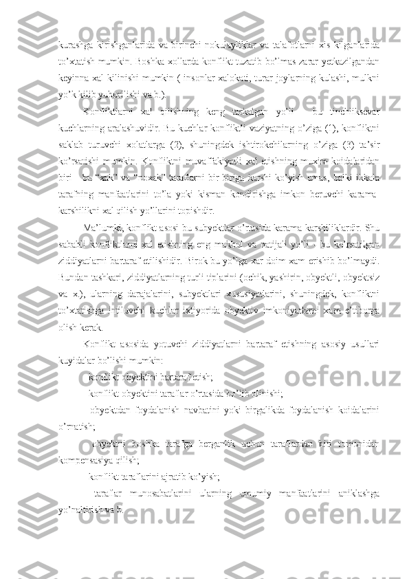 kurashga   kirishganlarida   va   birinchi   nokulayliklar   va   talafotlarni   xis   kilganlarida
to’xtatish mumkin. Boshka xollarda konflikt tuzatib bo’lmas zarar yetkazilgandan
keyinna xal kilinishi mumkin ( insonlar xalokati, turar-joylarning kulashi, mulkni
yo’k kilib yuborilishi va b.).
Konfliktlarni   xal   qilishning   keng   tarkalgan   yo’li   -   bu   tinchliksevar
kuchlarning aralashuvidir. Bu kuchlar konfliktli vaziyatning o’ziga (1), konfliktni
saklab   turuvchi   xolatlarga   (2),   shuningdek   ishtirokchilarning   o’ziga   (3)   ta’sir
ko’rsatishi   mumkin.   Konfliktni   muvaffakiyatli   xal   etishning   muxim   koidalaridan
biri   -   bu   “xak”   va   “noxak”   taraflarni   bir-biriga   karshi   ko’yish   emas,   balki   ikkala
tarafning   manfaatlarini   to’la   yoki   kisman   kondirishga   imkon   beruvchi   karama-
karshilikni xal qilish yo’llarini topishdir.
Ma’lumki, konflikt asosi bu subyektlar o’rtasida karama-karshiliklardir. Shu
sababli   konfliktlarni   xal   etishning   eng   makbul   va   natijali   yo’li   -   bu   ko’rsatilgan
ziddiyatlarni bartaraf etilishidir. Birok bu yo’lga xar doim xam erishib bo’lmaydi.
Bundan tashkari, ziddiyatlarning turli tiplarini (ochik, yashirin, obyektli, obyektsiz
va   x.),   ularning   darajalarini,   subyektlari   xususiyatlarini,   shuningdek,   konfliktni
to’xtatishga   intiluvchi   kuchlar   ixtiyorida   obyektiv   imkoniyatlarni   xam   e’tiborga
olish kerak.
Konflikt   asosida   yotuvchi   ziddiyatlarni   bartaraf   etishning   asosiy   usullari
kuyidalar bo’lishi mumkin:
- konflikt obyektini bartaraf etish;
- konflikt obyektini taraflar o’rtasida bo’lib olinishi;
-   obyektdan   foydalanish   navbatini   yoki   birgalikda   foydalanish   koidalarini
o’rnatish;
-   obyektni   boshka   tarafga   berganlik   uchun   taraflardan   biri   tomonidan
kompensasiya qilish;
- konflikt taraflarini ajratib ko’yish;
-   t araflar   munosabatlarini   ularning   umumiy   manfaatlarini   aniklashga
yo’naltirish va b. 