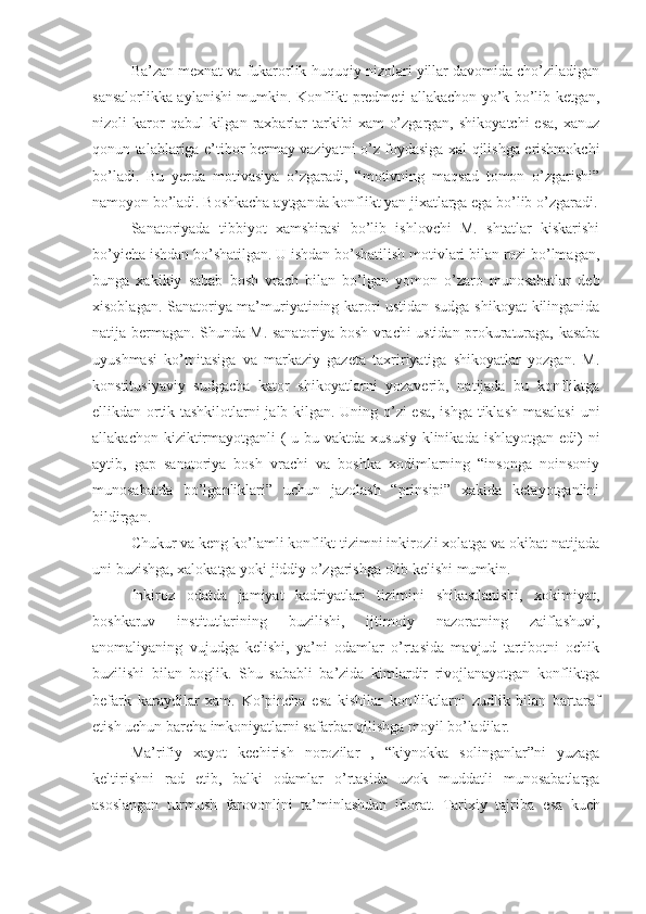 Ba’zan mexnat va fukarorlik-huquqiy nizolari yillar davomida cho’ziladigan
sansalorlikka aylanishi mumkin. Konflikt predmeti allakachon yo’k bo’lib ketgan,
nizoli   karor  qabul  kilgan  raxbarlar  tarkibi   xam   o’zgargan,   shikoyatchi  esa,   xanuz
qonun talablariga e’tibor bermay vaziyatni o’z foydasiga xal qilishga erishmokchi
bo’ladi.   Bu   yerda   motivasiya   o’zgaradi,   “motivning   maqsad   tomon   o’zgarishi”
namoyon bo’ladi. Boshkacha aytganda konflikt yan jixatlarga ega bo’lib o’zgaradi.
Sanatoriyada   tibbiyot   xamshirasi   bo’lib   ishlovchi   M.   shtatlar   kiskarishi
bo’yicha ishdan bo’shatilgan. U ishdan bo’shatilish motivlari bilan rozi bo’lmagan,
bunga   xakikiy   sabab   bosh   vrach   bilan   bo’lgan   yomon   o’zaro   munosabatlar   deb
xisoblagan. Sanatoriya ma’muriyatining karori ustidan sudga shikoyat kilinganida
natija bermagan. Shunda M. sanatoriya bosh vrachi ustidan prokuraturaga, kasaba
uyushmasi   ko’mitasiga   va   markaziy   gazeta   taxririyatiga   shikoyatlar   yozgan.   M.
konstitusiyaviy   sudgacha   kator   shikoyatlarni   yozaverib,   natijada   bu   konfliktga
ellikdan ortik tashkilotlarni jalb kilgan. Uning o’zi esa, ishga tiklash masalasi  uni
allakachon kiziktirmayotganli  ( u bu vaktda xususiy klinikada ishlayotgan edi)  ni
aytib,   gap   sanatoriya   bosh   vrachi   va   boshka   xodimlarning   “insonga   noinsoniy
munosabatda   bo’lganliklari”   uchun   jazolash   “prinsipi”   xakida   ketayotganlini
bildirgan.
Chukur va keng ko’lamli konflikt tizimni inkirozli xolatga va okibat natijada
uni buzishga, xalokatga yoki jiddiy o’zgarishga olib kelishi mumkin.
Inkiroz   odatda   jamiyat   kadriyatlari   tizimini   shikastlanishi,   xokimiyat,
boshkaruv   institutlarining   buzilishi,   ijtimoiy   nazoratning   zaiflashuvi,
anomaliyaning   vujudga   kelishi,   ya’ni   odamlar   o’rtasida   mavjud   tartibotni   ochik
buzilishi   bilan   boglik.   Shu   sababli   ba’zida   kimlardir   rivojlanayotgan   konfliktga
befark   karaydilar   xam.   Ko’pincha   esa   kishilar   konfliktlarni   zudlik   bilan   bartaraf
etish uchun barcha imkoniyatlarni safarbar qilishga moyil bo’ladilar.
Ma’rifiy   xayot   kechirish   norozilar   ,   “kiynokka   solinganlar”ni   yuzaga
keltirishni   rad   etib,   balki   odamlar   o’rtasida   uzok   muddatli   munosabatlarga
asoslangan   turmush   farovonlini   ta’minlashdan   iborat.   Tarixiy   tajriba   esa   kuch 