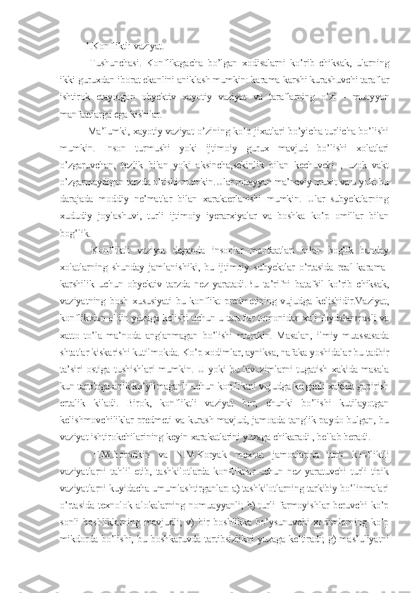 1.Konfliktli vaziyat.
  Tushunchasi.   Konfliktgacha   bo’lgan   xodisalarni   ko’rib   chiksak,   ularning
ikki guruxdan iborat ekanlini aniklash mumkin: karama-karshi kurashuvchi taraflar
ishtirok   etayotgan   obyektiv   xayotiy   vaziyat   va   taraflarning   o’zi   -   muay ya n
manfaatlarga ega  kishi lar.
  Ma’lumki, xayotiy vaziyat o’zining ko’p jixatlari bo’yicha turlicha bo’lishi
mumkin.   Inson   turmushi   yoki   ijtimoiy   gurux   mavjud   bo’lishi   xolatlari
o’zgaruvchan,   tezlik   bilan   yoki   aksincha,sekinlik   bilan   kechuvchi   ,   uzok   vakt
o’zgarmaydigan tarzda o’tishi mumkin.Ular muayyan ma’naviy muxit va u yoki bu
darajada   moddiy   ne’matlar   bilan   xarakterlanishi   mumkin.   Ular   subyektlarning
xududiy   joylashuvi,   turli   ijtimoiy   iyerarxiyalar   va   boshka   ko’p   omillar   bilan
bog’lik.
  Konfliktli   vaziyat   deganda   insonlar   manfaatlari   bilan   boglik   bunday
xolatlarning   shunday   jamlanishiki,   bu   ijtimoiy   subyektlar   o’rtasida   real   karama-
karshilik   uchun   obyektiv   tarzda   nez   yaratadi. Bu   ta’rifni   batafsil   ko’rib   chiksak,
vaziyatning   bosh   xususiyati   bu   konflikt   predmetining   vujudga   kelishidir.Vaziyat,
konfliktdan oldin yuzaga kelishi uchun u taraflar tomonidan xali foydalanmasli va
xatto   to’la   ma’noda   anglanmagan   bo’lishi   mumkin.   Masalan,   ilmiy   muassasada
shtatlar kiskarishi kutilmokda. Ko’p xodimlar, ayniksa, nafaka yoshidalar bu tadbir
ta’siri   ostiga   tushishlari   mumkin.   U   yoki   bu   lavozimlarni   tugatish   xakida   masala
kun tartibiga anik ko’yilmaganli uchun konfliktni vujudga kelganli xakida gapirish
ertalik   kiladi.   Birok,   konfliktli   vaziyat   bor,   chunki   bo’lishi   kutilayotgan
kelishmovchiliklar predmeti va kurash mavjud, jamoada tanglik paydo bulgan, bu
vaziyat ishtirokchilarining keyin xarakatlarini yuzaga chikaradi , bellab beradi.
  F.M.Borodkin   va   N.M.Koryak   mexnat   jamoalarida   turli   konfliktli
vaziyatlarni   tahlil   etib,   tashkilotlarda   konfliktlar   uchun   nez   yaratuvchi   turli   tipik
vaziyatlarni kuyidacha umumlashtirganlar: a) tashkilotlarning tarkibiy bo’linmalari
o’rtasida   texnolok   alokalarning   nomuayyanli;   b)   turli   farmoyishlar   beruvchi   ko’p
sonli   boshliklarning   mavjudli;   v)   bir   boshlikka   bo’ysunuvchi   xodimlarning   ko’p
mikdorda  bo’lishi,  bu  boshkaruvda  tartibsizlikni   yuzaga  keltiradi;   g)  mas’uliyatni 