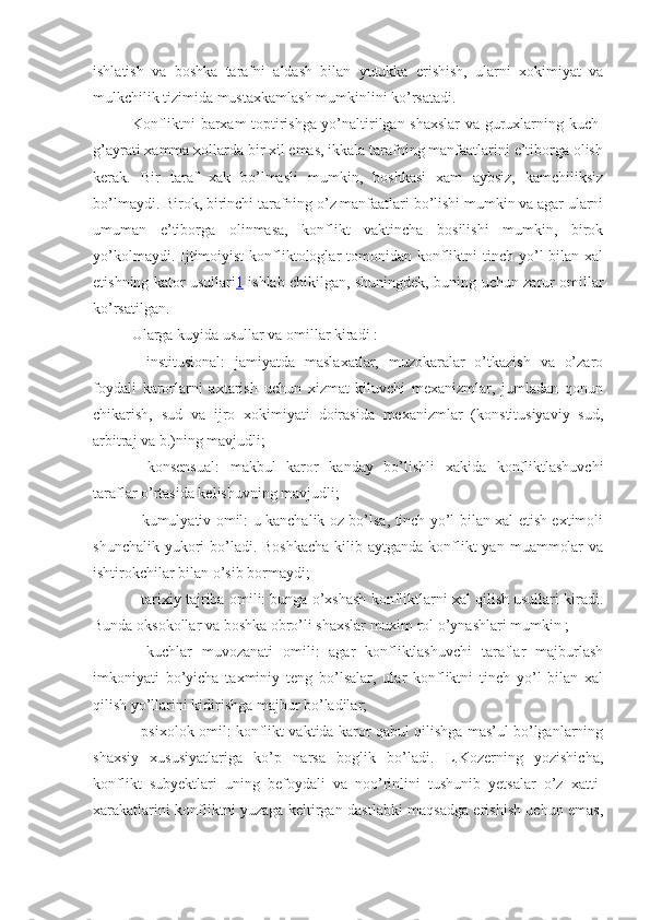 ishlatish   va   boshka   tarafni   aldash   bilan   yutukka   erishish,   ularni   xokimiyat   va
mulkchilik tizimida mustaxkamlash mumkinlini ko’rsatadi. 
Konfliktni barxam toptirishga yo’naltirilgan shaxslar va guruxlarning kuch-
g’ayrati xamma xollarda bir xil emas, ikkala tarafning manfaatlarini e’tiborga olish
kerak.   Bir   taraf   xak   bo’lmasli   mumkin,   boshkasi   xam   aybsiz,   kamchiliksiz
bo’lmaydi. Birok, birinchi tarafning o’z manfaatlari bo’lishi mumkin va agar ularni
umuman   e’tiborga   olinmasa,   konflikt   vaktincha   bosilishi   mumkin,   birok
yo’kolmaydi.  Ijtimoiyist   konfliktologlar  tomonidan  konfliktni  tinch  yo’l   bilan xal
etishning kator usullari 1   ishlab chikilgan, shuningdek, buning uchun zarur omillar
ko’rsatilgan.
Ularga kuyida usullar va omillar kiradi :
-   institusional:   jamiyatda   maslaxatlar,   muzokaralar   o’tkazish   va   o’zaro
foydali   karorlarni   axtarish   uchun   xizmat   kiluvchi   mexanizmlar,   jumladan   qonun
chikarish,   sud   va   ijro   xokimiyati   doirasida   mexanizmlar   (konstitusiyaviy   sud,
arbitraj va b.)ning mavjudli;
-   konsensual:   makbul   karor   kanday   bo’lishli   xakida   konfliktlashuvchi
taraflar o’rtasida kelishuvning mavjudli;
- kumulyativ omil: u kanchalik oz bo’lsa, tinch yo’l bilan xal etish extimoli
shunchalik yukori  bo’ladi.  Boshkacha  kilib aytganda konflikt  yan  muammolar  va
ishtirokchilar bilan o’sib bormaydi;
- tarixiy tajriba omili: bunga o’xshash konfliktlarni xal qilish usullari kiradi.
Bunda oksokollar va boshka obro’li shaxslar muxim rol o’ynashlari mumkin ;
-   kuchlar   muvozanati   omili:   agar   konfliktlashuvchi   taraflar   majburlash
imkoniyati   bo’yicha   taxminiy   teng   bo’lsalar,   ular   konfliktni   tinch   yo’l   bilan   xal
qilish yo’llarini kidirishga majbur bo’ladilar;
- psixolok omil: konflikt vaktida karor qabul qilishga mas’ul bo’lganlarning
shaxsiy   xususiyatlariga   ko’p   narsa   boglik   bo’ladi.   L.Kozerning   yozishicha,
konflikt   subyektlari   uning   befoydali   va   noo’rinlini   tushunib   yetsalar   o’z   xatti-
xarakatlarini konfliktni yuzaga keltirgan dastlabki maqsadga erishish uchun emas, 