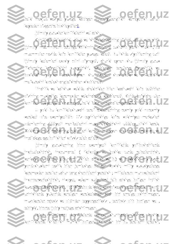 balki   mavjud   vaziyat   yuzaga   keltirgan   ijtimoiy   tanglikni   kamaytirish   uchun
kaytadan o’zgartira boshlaydilar 1 .
Ijtimoiy guruxlar konfliktlarini xal etish.
Konflikt   tadkikotchisi   uchun  va   ishtirokchilarining   o’zlari   uchun  xam   yirik
ijtimoiy   muammolarni   tartibga   solishning   zarurlini   tushunib   yetish   muxim,   bu
muammolar   nezida   ko’p   konfliktlar   yuzaga   keladi.   Bu   ishda   ziyolilarning   turli
ijtimoiy   katlamlari   asosiy   rol ni   o’ynaydi ,   chunki   aynan   shu   ijtimoiy   gurux
fikrlarning   ko’zgolishini   susaytirishi,   ¦azablangan   taraflarga   “yaxshilik   va
bosiklik”ni   yoyishi   kerak.   Aynan   shu   jixatdan   shovinistik   va   millatchilik
mafkurasini koralash eng ta’sirchan xisoblanadi.
Tinchlik   va   kelishuv   xakida   chakiriklar   bilan   kechuvchi   ko’p   tadbirlar
o’zining   muximliga   karamasdan   vaktinchalik   xisoblanadi.   Koida   bo’yicha   ular
konflikt moxiyatiga ta’sir etmaydi, balki fakat uning bellariga taallukli bo’ladi.
U   yoki   bu   konfliktlashuvchi   taraf   raxbarlarining   rasmiy   yoki   norasmiy
xarakati   o’ta   axamiyatlidir.   O’z   tayinlanishiga   ko’ra   xokimiyat   markazlari
odamlarning   ziddiyatli   manfaatlarini   muvofiklashtirishni   uddalay   olishi   kerak.
Xokimiyat   tuzilmalarining   raxbarlari   kamida   muayyan   erk-irodaga,   maxorat   va
intellektga ega bo’lishlari so’zsiz talab etiladi.
Ijtimoiy   guruxlarning   biror   axamiyatli   konfliktida   yo’lboshchilarda
institutlashtirish,   instrumental   (   iktisodiy   va   boshka   turda   ra¦batlantirish,
sanksiyalar,   tarbot,   qonunlarni   ishlab   chikish   va   b.)   va   boskichli   muntazam
yondoshuvlarni   tezlik   bilan   jamlashga   bo’lgan   xoxish;   milliy   xususiyatlarga
karamasdan taraflar uchun teng sharoitlarni  yaratish ; millatlararo munosabatlarni
insonparvarlashtirish,   nixoyat,   xakam   sudyalarni   jalb   etishga   bo’lgan   intilish
kuzatilgan. Aytish joizki, To¦li Korabo¦da konfliktni to’xtatishga bo’lgan ko’p sonli
urinishlarda   yukorida   sanalgan   xarakatlardan   xech   biri   amalga   oshirilmagan,
muzokaralar   rejasiz   va   oldindan   tayyorgarliksiz   ,   tartibsiz   olib   borilgan   va   ,
tabiiyki, birorta ijobiy natijaga erishilmagan.
Fakat   millatlararo   konfliktlarda   emas,   shuningdek   ko’pna   boshka
konfliktlarda   ishlatilishi   mumkin   bo’lgan   usullardan   biri   bu   taraflarni   ajratish, 