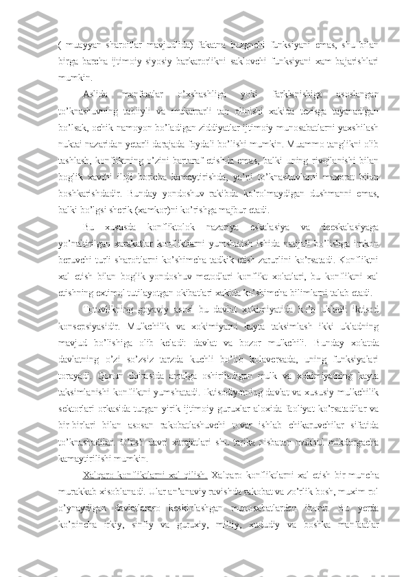 (   muayyan   sharoitlar   mavjudlida)   fakatna   buzgnchi   funksiyani   emas,   shu   bilan
birga   barcha   ijtimoiy-siyosiy   barkarorlikni   saklovchi   funksiyani   xam   bajarishlari
mumkin.
Aslida   manfaatlar   o’xshashliga   yoki   farklanishiga   asoslangan
to’knashuvning   tabiiyli   va   mukarrarli   tan   olinishi   xakida   tezisga   tayanadigan
bo’lsak, ochik namoyon bo’ladigan ziddiyatlar ijtimoiy munosabatlarni yaxshilash
nuktai nazaridan yetarli darajada foydali bo’lishi mumkin. Muammo tanglikni olib
tashlash,   konfliktning   o’zini   bartaraf   etishda   emas,   balki   uning   rivojlanishi   bilan
boglik   xavfni   iloji   boricha   kamaytirishda,   ya’ni   to’knashuvlarni   maxorat   bilan
boshkarishdadir.   Bunday   yondoshuv   rakibda   ko’rolmaydigan   dushmanni   emas,
balki bo’lgsi sherik (xamkor)ni ko’rishga majbur etadi.
Bu   xususda   konfliktolok   nazariya   eskalasiya   va   deeskalasiyaga
yo’naltirilgan   xarakatlar   konfliktlarni   yumshatish   ishida   natijali   bo’lishga   imkon
beruvchi  turli   sharoitlarni  ko’shimcha  tadkik etish  zarurlini  ko’rsatadi.  Konfliktni
xal   etish   bilan   boglik   yondoshuv   metodlari   konflikt   xolatlari,   bu   konfliktni   xal
etishning extimol tutilayotgan okibatlari xakida ko’shimcha bilimlarni talab etadi.
Totuvlikning   goyaviy   asosi   bu   davlat   xokimiyatida   ko’p   ukladli   iktisod
konsepsiyasidir.   Mulkchilik   va   xokimiyatni   kayta   taksimlash   ikki   ukladning
mavjud   bo’lishiga   olib   keladi:   davlat   va   bozor   mulkchili.   Bunday   xolatda
d avlatning   o’zi   so’zsiz   tarzda   kuchli   bo’lib   kolaversada,   uning   funksiyalari
torayadi.   Qonun   doirasida   amalga   oshiriladigan   mulk   va   xokimiyatning   kayta
taksimlanishi  konfliktni yumshatadi. Iktisodiyotning davlat va xususiy mulkchilik
sektorlari   orkasida   turgan   yirik   ijtimoiy  guruxlar   aloxida   faoliyat   ko’rsatadilar   va
bir-birlari   bilan   asosan   rakobatlashuvchi   tovar   ishlab   chikaruvchilar   sifatida
to’knashadilar.   O’tish   davri   xarajatlari   shu   tarika   nisbatan   makbul   mikdorgacha
kamaytirilishi mumkin.
Xalqaro   konfliktlarni   xal   qilish.   Xalqaro   konfliktlarni   xal   etish   bir   muncha
murakkab xisoblanadi. Ular an’anaviy ravishda rakobat va zo’rlik bosh, muxim rol
o’ynaydigan   davlatlararo   keskinlashgan   munosabatlardan   iborat.   Bu   yerda
ko’pincha   irkiy,   sinfiy   va   guruxiy,   milliy,   xududiy   va   boshka   manfaatlar 