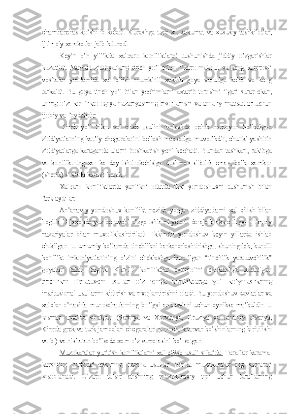 chambarchas ko’shilib ketadi. Kurashga turli  xil xukumat  va xususiy  tashkilotlar,
ijtimoiy xarakatlar jalb kilinadi.
Keyin   o’n   yillikda   xalqaro   konfliktlarni   tushunishda   jiddiy   o’zgarishlar
kuzatildi.   Mavjud   ziddiyatlarni   tinch   yo’l   bilan   o’zaro   makbul   va   keng   kamrovli
vositalar   yordamida   xal   qilish   mumkinli   xakida   goya   vujudga   keldi   va   keng
tarkaldi.   Bu   goya   tinch   yo’l   bilan   yechimlarni   axtarib   topishni   ilgari   surar   ekan,
uning o’zi  konfliktologiya nazariyasining rivojlanishi  va amaliy maqsadlar  uchun
ijobiy va foydalidir.
  Tinch   yo’l   bilan   xal   etish   usulini   tanlashda   ochik   namoyon   bo’ladigan
ziddiyatlarning kat’iy chegaralarini bellash maqsadga muvofikdir, chunki yashirin
ziddiyatlarga karaganda  ularni  boshkarish yenl  kechadi.  Bundan tashkari,  rakibga
va   konfliktning   xar   kanday   ishtirokchisiga   dushman   sifatida   emas,   balki   xamkor
(sherik) sifatida karash kerak.
Xalqaro   konfliktlarda   yanlikni   odatda   ikki   yondoshuvni   tushunish   bilan
farklaydilar. 
An’anaviy   yondoshuv   konflikt   nezida   yotgan   ziddiyatlarni   xal   qilish   bilan
boglik. U jaxonda yuz beruvchi o’zgarishlarni yetarli darajada aks ettirgan ijtimoiy
nazariyalar   bilan   muvofiklashtiriladi.   Ikkinchi   yondoshuv   keyin   yillarda   ishlab
chikilgan. U umumiy ko’lamda tinchlikni barkarorlashtirishga, shuningdek, kurolli
konflikt   imkoniyatlarining   o’zini   cheklashga   karatilgan   “tinchlik   yaratuvchilik”
goyalari   bilan   boglik.   Kurolli   konfliktlar   extimolini   cheklashga   karatilgan
tinchlik ni   o’rnatuvchi   usullari   o’z   ichiga   konfliktlarga   yo’l   ko’ymaslik ning
institusional usullarini kidirish va rivojlantirishni oladi. Bu yondoshuv davlatlar va
xalqlar o’rtasida munosabatlarning bo’lgsi   andozalari uchun   ayniksa ma’kuldir. U
kisman   amalda   sinalgan   (Serbiya   va   Xorvatiya,   Gruziya   va   Janubiy   Osetiya,
Kiprda grek va turk jamoalari chegaralariga  tinchlikparvar  ko’shinlarning kiritilishi
va b.) va nisbatan bo’lsada xam o’z samarasini ko’rsatgan.
Muzokaralar yuritish konfliktlarni xal qilish usuli sifatida.   Taraflar karama-
karshilini   bartaraf   etishning   barcha   usullari   ichida   muzokaralar   eng   samarali
xisoblanadi.   O’zaro   ta’sir   etishning   muzokaraviy   tipi   uchun   taraflarning 