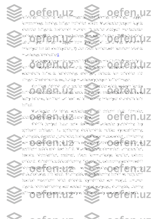 ko’zlangan   natijaning   xech   bo’lmaganda   biror   kismiga   erishishga,   muayyan
kompromissga   borishga   bo’lgan   intilishlari   xosdir.   Muzokaralar   jarayoni   kuyida
sharoitlar   bo’lganda   boshlanishi   mumkin:   1)   taraflar   ziddiyatli   manfaatlardan
tashkari   axamiyatli   umumiy   manfaatlarga   xam   ega   bo’ladilar   ;   2)   taraflar   o’zlari
uchun   foydali   bo’lgan   muayyan   bitim   yoki   bir   xil   tushunishga   erishishning
imkoniyati bor deb xisoblaydilar ; 3) ular o’zaro koniktiruvchi karorlarni izlashda
muzokaraga kirishadilar 1 .
Muzokaraviy jarayondan samarali foydalanishga misol bo’lib Dnestr bo’yida
konfliktli   vaziyat   xisoblanadi.   Bunda   karama-karshi   kurashuvchi   taraflarni
vaktinchalik   bo’lsa-da   kelishtirishga   erishilgan,   okibatda   kon   to’kishlar   oldi
olingan. Chechenistonda esa, bunday muzokaraviy jarayon ko’llanilmagan.
Konfliktni o’chirish uchun taraflar nizoli masalalar xakida va keyin kanday
bo’lishlari xakida kelishib olishlari kerak. Bunda nizo predmeti kanchalik anik va
kat’iy   bellansa,   konfliktni   uzil-kesil   xal   kilinishining   imkoniyati   shunchalik   ko’p
bo’ladi.
Muzokaralar   o’z   ichiga   xarakatlarning   turli   tiplarini   oladi:   iltimoslar,
talablar, takliflar, va’da berishlar, rad etish va x. 
Kishilik   jamiyati   butun   tarix   davomida   muzokaralar   yuritishning   boy
tajribasini   to’plagan.   Bu   tajriba ning   shakllanishida   nafakat   siyosatchilarning,
shuningdek, ekspertlar , jurnalistlar, boshka - ruv soxasi mutaxassislari , olimlarning
xam   katta   xissasi   bor .   So’ng   o’n   yillik   esa   ularni   yuritishning   ayrim   koidalari   va
tartiblarini tadkik etish davri bo’ldi. Muzokaralarning elementlari:  uning taraflari,
bevosita   ishtirokchilari,   predmeti,   o’zaro   kommunikasiya   kanallari,   axborot
aniklandi. Ko’pchilik tadkikotchilarning fikriga ko’ra, axborotning yetishmovchili
ishtirokchilarning   shubxalanishiga   va   ishonmasliga,   ya’ni   konfliktning
chukurlashuviga   olib   keladi.   Shuningdek,   muzokaralarning   borishi   va   natijalarini
baxolash   mezonlarini   ishlab   chikishda   kiyinchiliklar   xam   mavjud.   Umuman
olganda   ishtirokchilarning   xatti-xarakati   mavjud   vaziyatga,   shuningdek,   ularning
ta’lim va madaniy darajasiga, irodaviy va boshka shaxsiy xususiyatlariga boglik. 