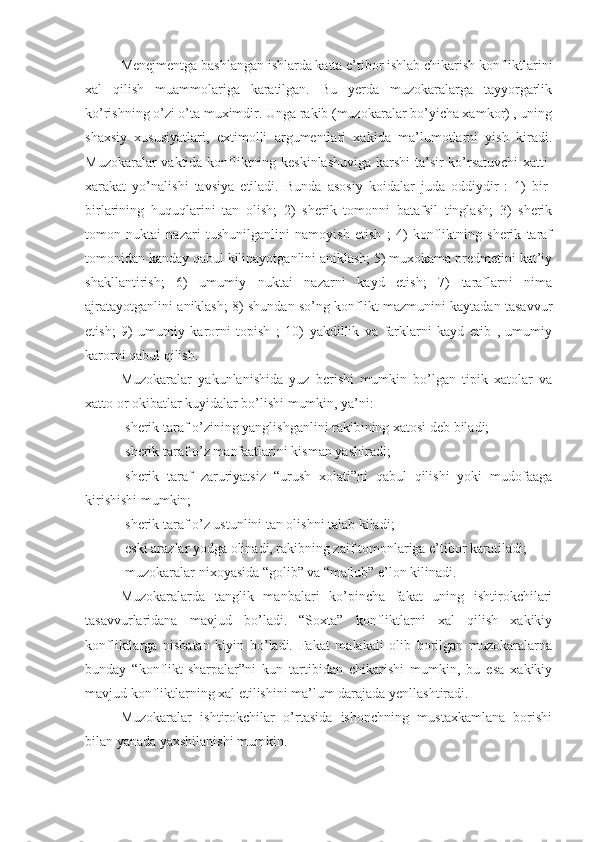 Menejmentga bashlangan ishlarda katta e’tibor ishlab chikarish konfliktlarini
xal   qilish   muammolariga   karatilgan.   Bu   yerda   muzokaralarga   tayyorgarlik
ko’rishning o’zi o’ta muximdir. Unga rakib (muzokaralar bo’yicha xamkor) , uning
shaxsiy   xususiyatlari,   extimolli   argumentlari   xakida   ma’lumotlarni   yish   kiradi.
Muzokaralar vaktida konfliktning keskinlashuviga  karshi  ta’sir ko’rsatuvchi xatti-
xarakat   yo’nalishi   tavsiya   etiladi.   Bunda   asosiy   koidalar   juda   oddiydir   :   1)   bir-
birlarining   huquqlarini   tan   olish;   2)   sherik   tomonni   batafsil   tinglash;   3)   sherik
tomon   nuktai   nazari   tushunilganlini   namoyish   etish   ;   4)   konfliktning   sherik   taraf
tomonidan kanday qabul kilinayotganlini aniklash; 5) muxokama predmetini kat’iy
shakllantirish;   6)   umumiy   nuktai   nazarni   kayd   etish;   7)   taraflarni   nima
ajratayotganlini aniklash; 8) shundan so’ng konflikt mazmunini kaytadan tasavvur
etish;   9)   umumiy   karorni   topish   ;   10)   yakdillik   va   farklarni   kayd   etib   ,   umumiy
karorni qabul qilish.
Muzokaralar   yakunlanishida   yuz   berishi   mumkin   bo’lgan   tipik   xatolar   va
xatto or okibatlar kuyidalar bo’lishi mumkin, ya’ni:
-sherik taraf o’zining yanglishganlini rakibining xatosi deb biladi;
-sherik taraf o’z manfaatlarini kisman yashiradi;
-sherik   taraf   zaruriyatsiz   “urush   xolati”ni   qabul   qilishi   yoki   mudofaaga
kirishishi mumkin;
-sherik taraf o’z ustunlini tan olishni talab kiladi;
-eski arazlar yodga olinadi, rakibning zaif tomonlariga e’tibor karatiladi;
-muzokaralar nixoyasida “golib” va “ma¦lub” e’lon kilinadi.
Muzokaralarda   tanglik   manbalari   ko’pincha   fakat   uning   ishtirokchilari
tasavvurlaridana   mavjud   bo’ladi.   “Soxta”   konfliktlarni   xal   qilish   xakikiy
konfliktlarga   nisbatan   kiyin   bo’ladi.   Fakat   malakali   olib   borilgan   muzokaralarna
bunday   “konflikt-sharpalar”ni   kun   tartibidan   chikarishi   mumkin,   bu   esa   xakikiy
mavjud konfliktlarning xal etilishini ma’lum darajada yenllashtiradi.
Muzokaralar   ishtirokchilar   o’rtasida   ishonchning   mustaxkamlana   borishi
bilan yanada yaxshilanishi mumkin. 