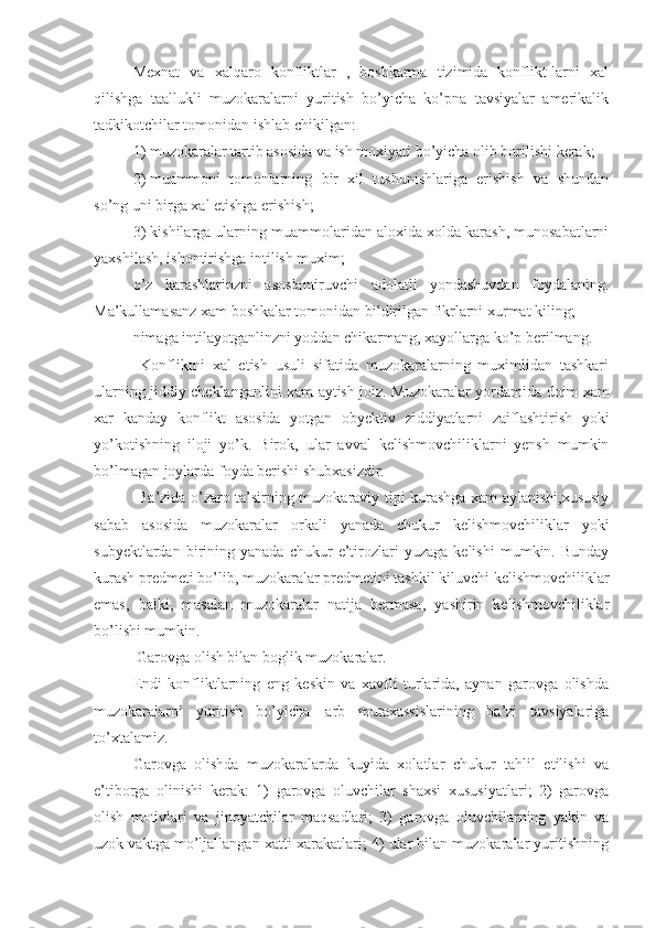 Mexnat   va   xalqaro   konfliktlar   ,   boshkarma   tizimida   konflikt-larni   xal
qilishga   taallukli   muzokaralarni   yuritish   bo’yicha   ko’pna   tavsiyalar   amerikalik
tadkikotchilar tomonidan ishlab chikilgan: 
1) muzokaralar tartib asosida va ish moxiyati bo’yicha olib borilishi kerak;
2)   muammoni   tomonlarning   bir   xil   tushunishlariga   erishish   va   shundan
so’ng uni birga xal etishga erishish;
3) kishilarga ularning muammolaridan aloxida xolda karash, munosabatlarni
yaxshilash, ishontirishga intilish muxim;
o’z   karashlarinzni   asoslantiruvchi   adolatli   yondashuvdan   foydalaning.
Ma’kullamasanz xam boshkalar tomonidan bildirilgan fikrlarni xurmat kiling;
nimaga intilayotganlinzni yoddan chikarmang, xayollarga ko’p berilmang.
  Konfliktni   xal   etish   usuli   sifatida   muzokaralarning   muximlidan   tashkari
ularning jiddiy cheklanganlini xam aytish joiz.   Muzokaralar   yordamida doim xam
xar   kanday   konflikt   asosida   yotgan   obyektiv   ziddiyatlarni   zaiflashtirish   yoki
yo’kotishning   iloji   yo’k.   Birok ,   ular   avval   kelishmovchiliklarni   yensh   mumkin
bo’lmagan joylarda foyda berishi shubxasizdir.
  Ba’zida o’zaro ta’sirning muzokaraviy tipi kurashga xam aylanishi,xususiy
sabab   asosida   muzokaralar   orkali   yanada   chukur   kelishmovchiliklar   yoki
subyektlardan   birining   yanada   chukur   e’tirozlari   yuzaga   kelishi   mumkin.  Bunday
kurash predmeti bo’lib, muzokaralar predmetini tashkil kiluvchi kelishmovchiliklar
emas,   balki,   masalan   muzokaralar   natija   bermasa,   yashirin   kelishmovchiliklar
bo’lishi mumkin.
  Garovga olish bilan boglik muzokaralar.
Endi   konfliktlarning   eng   keskin   va   xavfli   turlarida,   aynan   garovga   olishda
muzokaralarni   yuritish   bo’yicha   ¦arb   mutaxassislarining   ba’zi   tavsiyalariga
to’xtalamiz.
Garovga   olishda   muzokaralarda   kuyida   xolatlar   chukur   tahlil   etilishi   va
e’tiborga   olinishi   kerak:   1)   garovga   oluvchilar   shaxsi   xususiyatlari;   2)   garovga
olish   motivlari   va   jinoyatchilar   maqsadlari;   3)   garovga   oluvchilarning   yakin   va
uzok vaktga mo’ljallangan xatti-xarakatlari; 4) ular bilan muzokaralar yuritishning 