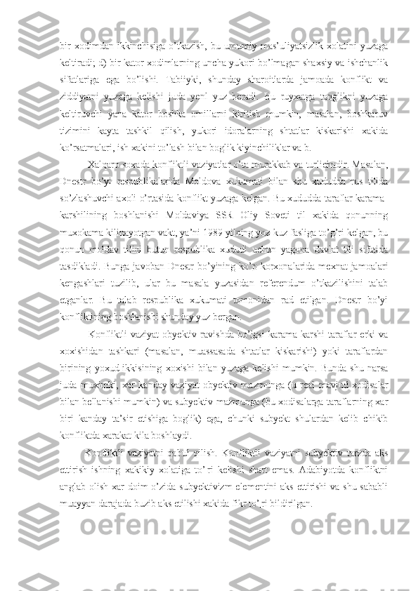 bir   xodimdan  ikkinchisiga   o’tkazish,   bu   umumiy   mas’uliyatsizlik   xolatini   yuzaga
keltiradi; d) bir kator xodimlarning uncha yukori bo’lmagan shaxsiy va ishchanlik
sifatlariga   ega   bo’lishi.   Tabiiyki,   shunday   sharoitlarda   jamoada   konflikt   va
ziddiyatni   yuzaga   kelishi   juda   yenl   yuz   beradi.   Bu   ruyxatga   tanglikni   yuzaga
keltiruvchi   yana   kator   boshka   omillarni   kiritish   mumkin,   masalan,   boshkaruv
tizimini   kayta   tashkil   qilish,   yukori   idoralarning   shtatlar   kiskarishi   xakida
ko’rsatmalari, ish xakini to’lash bilan boglik kiyinchiliklar va b.
 Xalqaro soxada konfliktli vaziyatlar o’ta murakkab va turlichadir. Masalan,
Dnestr   bo’yi   respublikalarida   Moldova   xukumati   bilan   shu   xududda   rus   tilida
so’zlashuvchi axoli o’rtasida konflikt yuzaga kelgan. Bu xududda taraflar karama-
karshilining   boshlanishi   Moldaviya   SSR   Oliy   Soveti   til   xakida   qonunning
muxokama kilinayotgan vakt, ya’ni 1989 yilning yoz-kuz fasliga to’g’ri kelgan, bu
qonun   moldav   tilini   butun   respublika   xududi   uchun   yagona   davlat   tili   sifatida
tasdikladi.  Bunga  javoban  Dnestr  bo’yining ko’p korxonalarida mexnat  jamoalari
kengashlari   tuzilib,   ular   bu   masala   yuzasidan   referendum   o’tkazilishini   talab
etganlar.   Bu   talab   respublika   xukumati   tomonidan   rad   etilgan.   Dnestr   bo’yi
konfliktining boshlanishi shunday yuz bergan.
  Konfliktli   vaziyat   obyektiv   ravishda   bo’lgsi   karama-karshi   taraflar   erki   va
xoxishidan   tashkari   (masalan,   muassasada   shtatlar   kiskarishi)   yoki   taraflardan
birining   yoxud  ikkisining   xoxishi   bilan   yuzaga   kelishi   mumkin.  Bunda   shu   narsa
juda   muximki,   xar   kanday   vaziyat   obyektiv   mazmunga   (u   real   mavjud   xodisalar
bilan bellanishi mumkin) va subyektiv mazmunga (bu xodisalarga taraflarning xar
biri   kanday   ta’sir   etishiga   boglik)   ega,   chunki   subyekt   shulardan   kelib   chikib
konfliktda xarakat kila boshlaydi.
Konfliktli   vaziyatni   qabul   qilish.   Konfliktli   vaziyatni   subyektiv   tarzda   aks
ettirish   ishning   xakikiy   xolatiga   to’¦ri   kelishi   shart   emas.   Adabiyotda   konfliktni
anglab olish xar  doim o’zida subyektivizm  elementini  aks  ettirishi  va shu sababli
muayyan darajada buzib aks etilishi xakida fikr to’¦ri bildirilgan. 