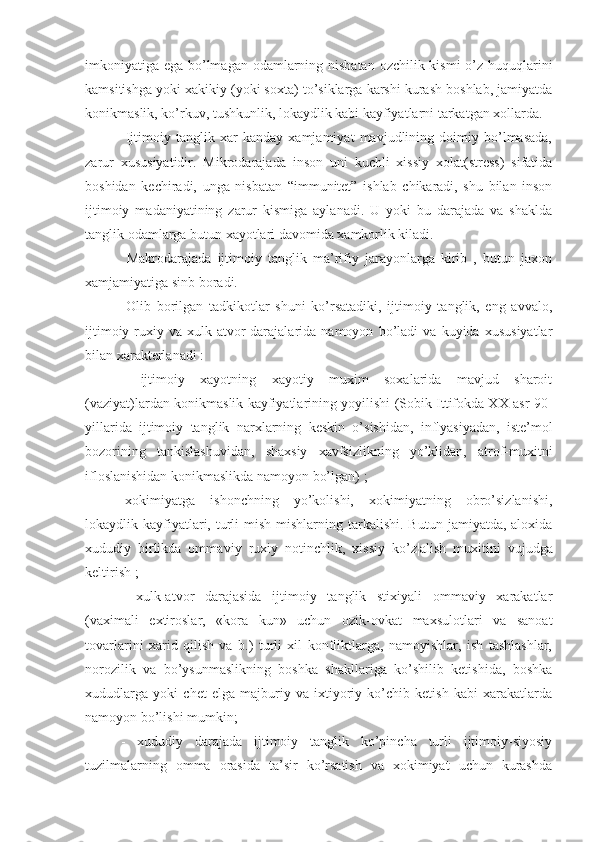 imkoniyatiga ega bo’lmagan odamlarning nisbatan  ozchilik kismi  o’z huquqlarini
kamsitishga yoki xakikiy (yoki soxta) to’siklarga karshi kurash boshlab, jamiyatda
konikmaslik, ko’rkuv, tushkunlik, lokaydlik kabi kayfiyatlarni tarkatgan xollarda.
  Ijtimoiy   tanglik   xar   kanday   xamjamiyat   mavjudlining   doimiy   bo’lmasada,
zarur   xususiyatidir.   Mikrodarajada   inson   uni   kuchli   xissiy   xolat(stress)   sifatida
boshidan   kechiradi,   unga   nisbatan   “immunitet”   ishlab   chikaradi,   shu   bilan   inson
ijtimoiy   madaniyatining   zarur   kismiga   aylanadi.   U   yoki   bu   darajada   va   shaklda
tanglik odamlarga butun xayotlari davomida xamkorlik kiladi.
  Makrodarajada   ijtimoiy   tanglik   ma’rifiy   jarayonlarga   kirib   ,   butun   jaxon
xamjamiyatiga sinb boradi. 
  Olib   borilgan   tadkikotlar   shuni   ko’rsatadiki,   ijtimoiy   tanglik,   eng   avvalo,
ijtimoiy-ruxiy   va   xulk-atvor   darajalarida   namoyon   bo’ladi   va   kuyida   xususiyatlar
bilan xarakterlanadi :
-   ijtimoiy   xayotning   xayotiy   muxim   soxalarida   mavjud   sharoit
(vaziyat)lardan konikmaslik kayfiyatlarining yoyilishi (Sobik Ittifokda XX asr 90-
yillarida   ijtimoiy   tanglik   narx larning   keskin   o’sishidan,   inflyasiyadan,   iste’mol
bozorining   tankis lashuvidan,   shaxsiy   xavfsizlikning   yo’klidan,   atrof-muxitni
ifloslanishidan konikmaslikda namoyon bo’l gan ) ; 
-xokimiyatga   ishonchning   yo’kolishi,   xokimiyatning   obro’sizlanishi,
lokaydlik  kayfiyatlari,  turli  mish-mishlarning  tarkalishi.  Butun   jamiyatda,  aloxida
xududiy   birlikda   omma v iy   ruxiy   notinchlik,   xissiy   ko’z¦ a lish   muxitini   vujudga
keltirish ;
-   xulk-atvor   darajasida   ijtimoiy   tanglik   stixiyali   ommaviy   xarakatlar
(vaximali   extiroslar,   «kora   kun»   uchun   ozik-ovkat   maxsulotlari   va   sanoat
tovarlarini   xarid   qilish   va   b.)   turli   xil   konfliktlarga,   namoyishlar,   ish   tashlashlar,
norozilik   va   bo’ysunmaslikning   boshka   shakllariga   ko’shilib   ketishida,   boshka
xududlarga   yoki   chet   elga   majburiy   va   ixtiyoriy   ko’chib   ketish   kabi   xarakatlarda
namoyon bo’lishi mumkin;
-   xududiy   darajada   ijtimoiy   tanglik   ko’pincha   turli   ijtimoiy-siyosiy
tuzilmalarning   omma   orasida   ta’sir   ko’rsatish   va   xokimiyat   uchun   kurashda 