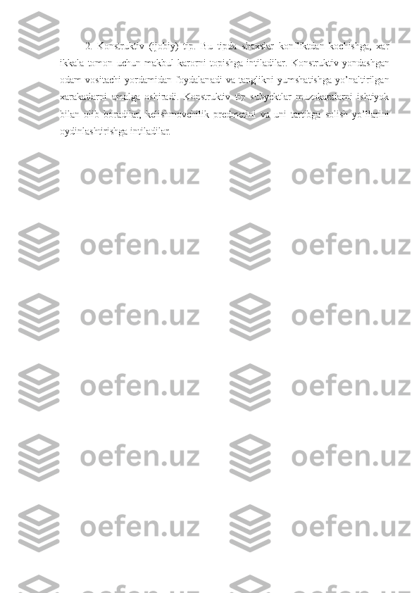 2.   Konstruktiv   (ijobiy)   tip.   Bu   tipda   shaxslar   konfliktdan   kochishga,   xar
ikkala   tomon   uchun   makbul   karorni   topishga   intiladi lar .   Kon s truktiv   yond a shgan
odam   vositachi   yordamidan   foydalan a di   va   tanglikni   yumshatishga   yo’naltirilgan
xar a katlarni   amalga   oshiradi.   Konstruktiv   tip   subyektlar   muzokaralarni   ishtiyok
bilan   olib   boradilar,   kelishmovchilik   predmetini   va   uni   tartibga   solish   yo’llarini
oy d inlashtirishga intiladilar. 