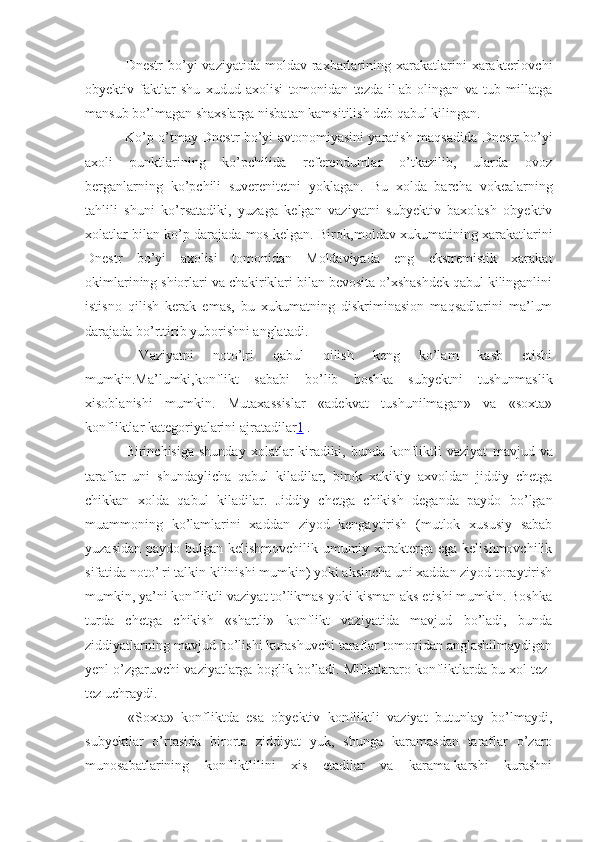   Dnestr  bo’yi   vaziyatida  moldav  raxbarlarining  xarakatlarini  xarakterlovchi
obyektiv   faktlar   shu   xudud   axolisi   tomonidan   tezda   il¦ab   olingan   va   tub   millatga
mansub bo’lmagan shaxslarga nisbatan kamsitilish deb qabul kilingan. 
  Ko’p o’tmay Dnestr bo’yi avtonomiyasini yaratish   maqsadida   Dnestr bo’yi
axoli   punktlarining   ko’pchilida   referendumlar   o’tkazilib,   ularda   ovoz
berganlarning   ko’p chili   suverenitetni   yo k lagan.   Bu   xolda   barcha   vokealarning
tahlili   shuni   ko’rsatadiki,   yuzaga   kelgan   vaziyatni   subyektiv   baxolash   obyektiv
xolatlar bilan ko’p darajada mos kelgan. Biro k ,moldav xukumatining xarakatlarini
Dnestr   bo’yi   axolisi   tomonidan   Moldaviyada   eng   ekstremistik   xarakat
okimlarining shiorlari va chakiriklari bilan bevosita o’xshashdek qabul kilinganlini
istisno   qilish   kerak   emas,   bu   xukumatning   diskriminasion   maqsadlarini   ma’lum
darajada bo’rttirib yuborishni anglatadi.
  Vaziyatni   noto’¦ri   qabul   qilish   keng   ko’lam   kasb   etishi
mumkin.Ma’lumki,konflikt   sababi   bo’lib   boshka   subyektni   tushunmaslik
xisoblanishi   mumkin.   Mutaxassislar   «adekvat   tushunilmagan»   va   «soxta»
konfliktlar kategoriyalarini ajratadilar 1  .
  Birinchisiga   shunday   xolatlar   kiradiki,   bunda  konfliktli   vaziyat   mavjud   va
taraflar   uni   shundaylicha   qabul   kiladilar,   birok   xakikiy   axvoldan   jiddiy   chetga
chikkan   xolda   qabul   kiladilar.   Jiddiy   chetga   chikish   deganda   paydo   bo’lgan
muammoning   ko’lamlarini   xaddan   ziyod   kengaytirish   (mutlok   xususiy   sabab
yuzasidan paydo bulgan kelishmovchilik umumiy xarakterga ega kelishmovchilik
sifatida noto’¦ri talkin kilinishi mumkin) yoki aksincha uni xaddan ziyod toraytirish
mumkin, ya’ni konfliktli vaziyat to’likmas yoki kisman aks etishi mumkin. Boshka
turda   chetga   chikish   «shartli»   konflikt   vaziyatida   mavjud   bo’ladi,   bunda
ziddiyatlarning mavjud bo’lishi kurashuvchi taraflar tomonidan anglashilmaydigan
yenl o’zgaruvchi vaziyatlarga boglik bo’ladi. Millatlararo konfliktlarda bu xol tez-
tez uchraydi.
  «Soxta»   konfliktda   esa   obyektiv   konfliktli   vaziyat   butunlay   bo’lmaydi,
subyektlar   o’rtasida   birorta   ziddiyat   yuk,   shunga   karamasdan   taraflar   o’zaro
munosabatlarining   konfliktlilini   xis   etadilar   va   karama-karshi   kurashni 