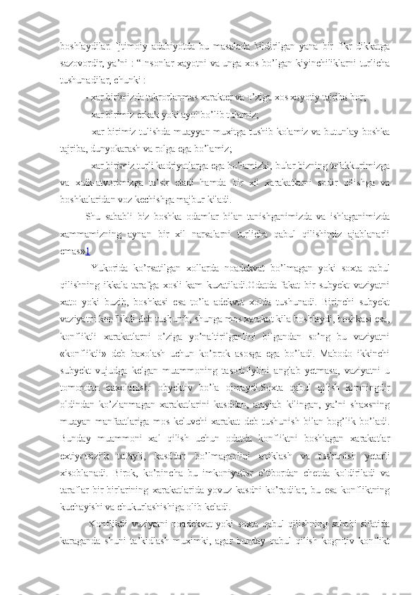 boshlaydilar.   Ijtimoiy   adabiyotda   bu   masalada   bildirilgan   yana   bir   fikr   dikkatga
sazovordir, ya’ni   :   “Insonlar xayotni va unga xos bo’lgan kiyinchiliklarni turlicha
tushunadilar, chunki : 
-  xar   birimizda   takrorlanmas   xarakter   va   o ’ ziga   xos   xayotiy   tajriba   bor ;
- xar birimiz erkak yoki ayol bo’lib tulamiz;
- xar birimiz tulishda muayyan muxitga tushib kolamiz va butunlay boshka
tajriba, dunyokarash va rolga ega bo’lamiz;
- xar birimiz turli kadriyatlarga ega bo’lamizki, bular bizning tafakkurimizga
va   xulk-atvorimizga   ta’sir   etadi   hamda   bir   xil   xarakatlarni   sodir   qilishga   va
boshkalaridan voz kechishga majbur kiladi.
Shu   sababli   biz   boshka   odamlar   bilan   tanishganimizda   va   ishlaganimizda
xammamizning   aynan   bir   xil   narsalarni   turlicha   qabul   qilishimiz   ajablanarli
emas» 1
  Yukorida   ko’rsatilgan   xollarda   noadekvat   bo’lmagan   yoki   soxta   qabul
qilishning   ikkala   tarafga   xosli   kam   kuzatiladi.Odatda   fakat   bir   subyekt   vaziyatni
xato   yoki   buzib,   boshkasi   esa   to’la   adekvat   xolda   tushunadi.   Birinchi   subyekt
vaziyatni konfliktli deb tushunib, shunga mos xarakat kila boshlaydi, boshkasi esa,
konfliktli   xarakatlarni   o’ziga   yo’naltirilganlini   bilgandan   so’ng   bu   vaziyatni
«konfliktli»   deb   baxolash   uchun   ko’prok   asosga   ega   bo’ladi.   Mabodo   ikkinchi
subyekt   vujudga   kelgan   muammoning   tasodifiylini   anglab   yetmasa,   vaziyatni   u
tomondan   baxolanishi   obyektiv   bo’la   olmaydi.Soxta   qabul   qilish   kimningdir
oldindan   ko’zlanmagan   xarakatlarini   kasddan,   ataylab   kilingan,   ya’ni   shaxsning
muayan   manfaatlariga   mos   keluvchi   xarakat   deb   tushunish   bilan   bog’lik   bo’ladi.
Bunday   muammoni   xal   qilish   uchun   odatda   konfliktni   boshlagan   xarakatlar
extiyotsizlik   tufayli,   kasddan   bo’lmaganlini   aniklash   va   tushunish   yetarli
xisoblanadi.   Birok,   ko’pincha   bu   imkoniyatlar   e’tibordan   chetda   koldiriladi   va
taraflar   bir-birlarining   xarakatlarida   yovuz   kasdni   ko’radilar,   bu   esa   konfliktning
kuchayishi va chukurlashishiga olib keladi.
  Konfliktli   vaziyatni   noadekvat   yoki   soxta   qabul   qilishning   sababi   sifatida
karaganda   shuni   ta’kidlash   muximki,   agar   bunday   qabul   qilish   kognitiv   konflikt 