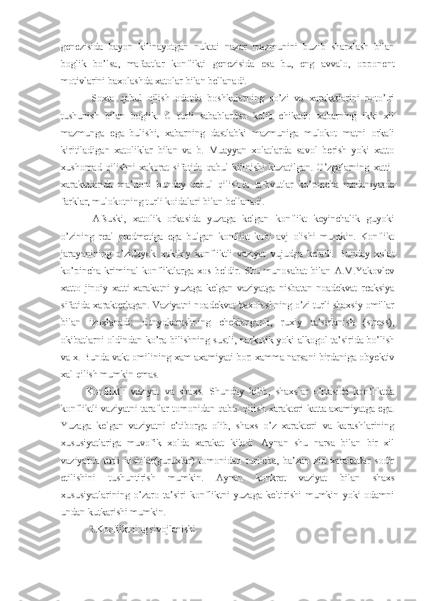 genezisida   bayon   kilinayotgan   nuktai   nazar   mazmunini   buzib   sharxlash   bilan
boglik   bo’lsa,   mafaatlar   konflikti   genezisida   esa   bu,   eng   avvalo,   opponent
motivlarini baxolashda xatolar bilan bellanadi.
  Soxta   qabul   qilish   odatda   boshkalarning   so’zi   va   xarakatlarini   noto’¦ri
tushunish   bilan   boglik.   U   turli   sabablardan   kelib   chikadi:   xabarning   ikki   xil
mazmunga   ega   bulishi,   xabarning   dastlabki   mazmuniga   mulokot   matni   orkali
kiritiladigan   xatoliklar   bilan   va   b.   Muayyan   xolatlarda   savol   berish   yoki   xatto
xushomad   qilishni   xakorat   sifatida   qabul   kilinishi   kuzatilgan.   O’zgalarning   xatti-
xarakatlarida   ma’noni   bunday   qabul   qilishda   tafovutlar   ko’pincha   madaniyatda
farklar, mulokotning turli koidalari bilan bellanadi.
  Afsuski,   xatolik   orkasida   yuzaga   kelgan   konflikt   keyinchalik   guyoki
o’zining   real   predmetiga   ega   bulgan   konflikt   kabi   avj   olishi   mumkin.   Konflikt
jarayonining   o’zidayok   xakikiy   konfliktli   vaziyat   vujudga   keladi.   Bunday   xolat
ko’pincha   kriminal   konfliktlarga   xos   beldir.   Shu   munosabat   bilan   A.M.Yakovlev
xatto   jinoiy   xatti-xarakatni   yuzaga   kelgan   vaziyatga   nisbatan   noadekvat   reaksiya
sifatida xarakterlagan. Vaziyatni noadekvat baxolashning o’zi turli shaxsiy omillar
bilan   izoxlanadi:   dunyokarashning   cheklanganli,   ruxiy   ta’sirlanish   (stress),
okibatlarni oldindan ko’ra bilishning sustli, narkotik yoki alkogol ta’sirida bo’lish
va x. Bunda vakt omilining xam axamiyati bor: xamma narsani birdaniga obyektiv
xal qilish mumkin emas.
Konfliktli   vaziyat   va   shaxs.   Shunday   kilib,   shaxslar   o’rtasida   konfliktda
konfliktli vaziyatni taraflar tomonidan qabul qilish xarakteri katta axamiyatga ega.
Yuzaga   kelgan   vaziyatni   e’tiborga   olib,   shaxs   o’z   xarakteri   va   karashlarining
xususiyatlariga   muvofik   xolda   xarakat   kiladi.   Aynan   shu   narsa   bilan   bir   xil
vaziyatda   turli   kishilar(guruxlar)   tomonidan   turlicha,   ba’zan   zid   xarakatlar   sodir
etilishini   tushuntirish   mumkin.   Aynan   konkret   vaziyat   bilan   shaxs
xususiyatlarining   o’zaro   ta’siri   konfliktni   yuzaga   keltirishi   mumkin   yoki   odamni
undan kutkarishi mumkin. 
 2.Konfliktning rivojlanishi. 