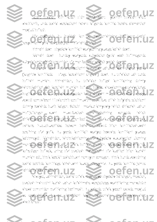 Latent   boskich.   Konfliktdan   oldin   uning   latent   -   yashirin   boskichi   shart
xisoblanib,   unda   tashki   xarakatlarni   istisno   kilganda   konflikt   barcha   elementlari
mavjud bo’ladi.
O’z   navbatida   bu   boskich   konflikt   rivojlanishining   bir   kator   izchil
jarayonlarini yoki davr(etap)larini o’z ichiga oladi.
Birinchi davr - obyektiv konfliktli vaziyatning yuzaga kelish davri.
Ikkinchi   davr   -   bunday   vaziyatda   subyektlar   (yoki   xech   bo’lmaganda
subyektlarning biri) tomonidan o’z manfaatlarini anglab yetish davri.
  Uchinchi   davr   –   o’z   manfaatlarini   kondirish   uchun   to’sikni   anglab   yetish
(kognitiv   konfliktda   –   o’zga   karashlarni   anglash)   davri.   Bu   to’siklar   uch   turda
bo’lishi   mumkin.   Birinchidan,   bu   to’siklar   bo’lgsi   konfliktning   doimiy
ishtirokchilari   deb   karalishi   mumkin   bo’lgan   boshka   shaxslarning   pozisiyalariga
boglik   emas,   balki   obyektiv   vaziyatdan   kelib   chikishi   mumkin.   Masalan,   ximiya
zavodi   atmosferani   ifloslantirib   atrof-muxitni   muxofaza   qilish   bo’yicha   talablarni
doimiy   ravishda   buzib   kelgan.   Sababi   -   mazkur   kimyoviy   ishlab   chikarish   uchun
mo’ljallangan   suvni   muxofazalash   inshootlarining   sanoatda   ishlab
chikilmaganlidadir.   Zavodning   manfaati   -   bu   mazkur   vaziyatni   o’zgartirish,
oshkora   huquqbuzarlikka   barxam   berishdir.   Zavod   bilan   konfliktlashuvchi
tarafning   o’zi   yo’k.   Bu   yerda   konfliktli   vaziyat   bevosita   konfliktni   yuzaga
keltirmaydi.   Ikkinchidan,   ishtirokchilarning   o’z   subyektiv   xususiyatlari   ularning
manfaatlarini   kondirish   uchun   to’sik   bo’lishi   mumkin.   Masalan,   zavod   misolida
ko’radigan   bo’lsak,   uning   o’zi   tozalash   inshootlarini   o’z   kuchlari   bilan   kurishi
mumkin edi, birok kerakli tashabbusni namoyon etmagan. Birok bunda zavodning
tashki   tartibda   konfliktga   kirishuvini   kuzata   olmaymiz.   Bu   yerda   konflikt   jamoa
ichida bo’lishi mumkin.
Nixoyat, uchinchidan, tashki to’sik mavjud va obyektiv bellangan, masalan,
tozalash   inshootini   kurish   uchun   ko’shimcha   xarajatlarga   vazirlikning   mansabdor
shaxsi   tomonidan   rozilikning   berilmasli.   Bu   xolatda   to’sik   yetarli   asosda   mavjud
va   anglashilgan,   bu   esa,   konfliktni   keyin   rivojlanishi   uchun   muxim   shart
xisoblanadi. 