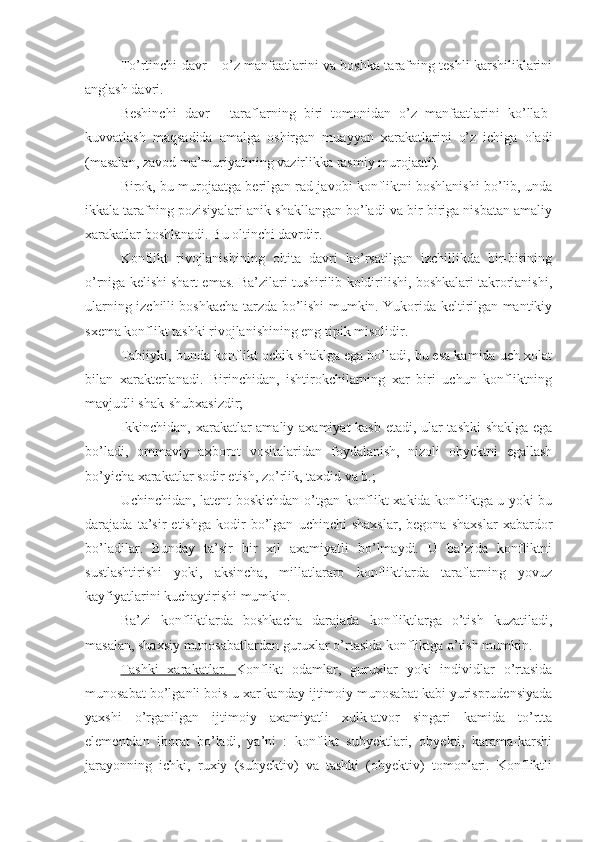 To’rtinchi davr – o’z manfaatlarini va boshka tarafning teshli karshiliklarini
anglash davri.
Beshinchi   davr   -   taraflarning   biri   tomonidan   o’z   manfaatlarini   ko’llab-
kuvvatlash   maqsadida   amalga   oshirgan   muayyan   xarakatlarini   o’z   ichiga   oladi
(masalan, zavod ma’muriyatining vazirlikka rasmiy murojaati).
Birok, bu murojaatga berilgan rad javobi konfliktni boshlanishi bo’lib, unda
ikkala tarafning pozisiyalari anik shakllangan bo’ladi va bir-biriga nisbatan amaliy
xarakatlar boshlanadi. Bu oltinchi davrdir.
Konflikt   rivojlanishining   oltita   davri   ko’rsatilgan   izchillikda   bir-birining
o’rniga kelishi shart emas. Ba’zilari tushirilib koldirilishi, boshkalari takrorlanishi,
ularning izchilli boshkacha tarzda bo’lishi mumkin. Yukorida keltirilgan mantikiy
sxema konflikt tashki rivojlanishining eng tipik misolidir.
Tabiiyki, bunda konflikt ochik shaklga ega bo’ladi, bu esa kamida uch xolat
bilan   xarakterlanadi.   Birinchidan,   ishtirokchilarning   xar   biri   uchun   konfliktning
mavjudli shak-shubxasizdir;
Ikkinchidan, xarakatlar amaliy axamiyat kasb etadi, ular tashki shaklga ega
bo’ladi,   ommaviy   axborot   vositalaridan   foydalanish,   nizoli   obyektni   egallash
bo’yicha xarakatlar sodir etish, zo’rlik, taxdid va b.;
Uchinchidan, latent boskichdan o’tgan konflikt xakida konfliktga u yoki bu
darajada   ta’sir   etishga   kodir   bo’lgan   uchinchi   shaxslar,   begona   shaxslar   xabardor
bo’ladilar.   Bunday   ta’sir   bir   xil   axamiyatli   bo’lmaydi.   U   ba’zida   konfliktni
sustlashtirishi   yoki,   aksincha,   millatlararo   konfliktlarda   taraflarning   yovuz
kayfiyatlarini kuchaytirishi mumkin.
Ba’zi   konfliktlarda   boshkacha   darajada   konfliktlarga   o’tish   kuzatiladi,
masalan, shaxsiy munosabatlardan guruxlar o’rtasida konfliktga o’tish mumkin.
Tashki   xarakatlar.   Konflikt   odamlar,   guruxlar   yoki   individlar   o’rtasida
munosabat bo’lganli bois u xar kanday ijtimoiy munosabat kabi yurisprudensiyada
yaxshi   o’rganilgan   ijtimoiy   axamiyatli   xulk-atvor   singari   kamida   to’rtta
elementdan   iborat   bo’ladi,   ya’ni   :   konflikt   subyektlari,   obyekti,   karama-karshi
jarayonning   ichki,   ruxiy   (subyektiv)   va   tashki   (obyektiv)   tomonlari.   Konfliktli 