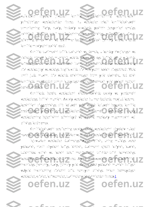 xulk-atvor   obyektiv   jixatdan   konflikt   ishtirokchilarining   karama-karshi
yo’naltirilgan   xarakatlaridan   iborat.   Bu   xarakatlar   orkali   konfliktlashuvchi
tomonlarning   fikriy,   ruxiy,   irodaviy   soxalarda   yashirin   jarayonlari   amalga
oshiriladi.   Xar   bir   taraf   manfaatlarining   karor   topishiga   yo’naltirilgan   o’zaro
ta’sirning   almashinishi   va   rakib   manfaatlarini   cheklash   ijtimoiy   xodisa   sifatida
konflikt moxiyatini tashkil etadi.
Konflikt   tuzilmasini   to’lik   tushunish   va   demak,   u   kanday   rivojlangan   va
okibatda   nimani   kutish   mumkinli   xakida   tasavvurga   ega   bo’lish   uchun   yukorida
ko’rsatilgan   elementlarni   tahlil   etish   lozim.   Ishtirokchilar   tashki   xarakatlarining
o’zi xarakat joyi va vaktiga boglik xolda o’z moxiyatini keskin o’zgartiradi. Vakt
omili   juda   muxim.   O’z   vaktida   erishilmagan   bitim   yoki   aksincha,   rad   etish
konfliktda   manfaatdor   tomon   kutayotgan   natijani   bermasli   yoki   teskari   natijani
berishi mumkin.
Konfliktda   barcha   xarakatlarni   shartli   ravishda   asosiy   va   yordamchi
xarakatlarga  bo’lish  mumkin.  Asosiy  xarakatlar  bu  manfaatlarda mavjud  karama-
karshilikni   o’zgartirishga   olib   keluvchi   yoki   saklab   koluvchi   bevosita   konflikt
predmetiga   yo’naltirilgan   xarakatlardir.   Yordamchi   xarakatlar   asosiy
xarakatlarning   bajarilishini   ta’minlaydi   va   konflikt   markaziy   muammosini   xal
qilishga kodir emas.
Konfliktlashuvchi   taraflarning   asosiy,   tashki   xarakatlarini   obyektiv   nuktai
nazarga ko’ra ikki guruxga : tajovuzkor va mudofaa xarakatlariga bo’lish mumkin.
Tajovuzkor   xarakatlar   dushmanga   xujum   qilish,   uning   mulkiga   zarar
yetkazish,   nizoli   obyektni   ko’lga   kiritish,   dushmanni   ajratib   ko’yish,   kuvish,
tutkinlikka   solish   va   karshi   taraf   manfaatlarini   to’¦ridan-to’¦ri   kamsitishga
karatilgan   boshka   xarakatlardan   iborat.   Ayrim   mutaxassislar   fikricha,   «Zo’rlik   -
insonlarga   jismoniy,   ruxiy,   ijtimoiy   yoki   ekolok   zarar   yetkazish   mumkin   bo’lgan
va/yoki   insonlarning   o’zlarini   to’la   namoyon   qilishga   imkon   bermaydigan
xarakatlar, so’zlar, ko’rsatmalar, tuzilmalar yoki tizimlardan iborat» 1 . 