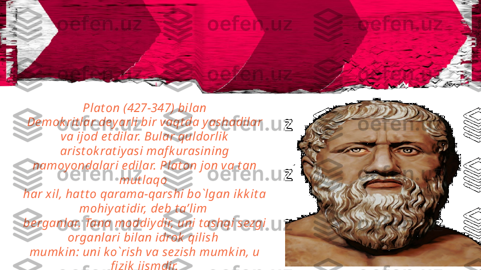 Plat on ( 427-347) bilan
De mok rit lar dey arli bir vaqt da y ashadilar 
va ijod e t dilar. Bular quldorlik  
arist ok rat iyasi maf k urasining 
namoyondalari e dilar. Plat on jon va t an 
mut laqo 
har xil, hat t o qarama-qarshi bo`lgan ik k it a 
mohiy at idir, de b t a’lim 
be rganlar. Tana moddiy dir, uni t ashqi sezgi 
organlari bilan idrok  qilish 
mumk in: uni k o`rish va sezish mumk in, u 
fi zik  jismdir. 