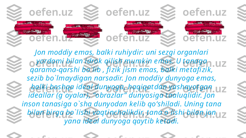 J on moddiy e mas, balk i ruhiydir: uni sezgi organlari 
yordami bilan idrok  qilish mumk in e mas. U t anaga 
qarama-qarshi bo`lib , fi zik  jism e mas, balk i me t afi zik , 
sezib bo`lmaydigan narsadir. J on moddiy  dunyoga e mas, 
balk i boshqa ide al dunyoga, haqiqat dan yashayot gan 
ide allar (g`oy alar), “obrazlar ”  duny osiga t aaluqlidir. J on 
inson t anasiga o`sha duny odan k e lib qoʻshiladi. Uning t ana 
bilan birga bo`lishi vaqt inchalikdir, t ana o`lishi bilan jon 
yana ide al dunyoga qayt ib ke t adi. 