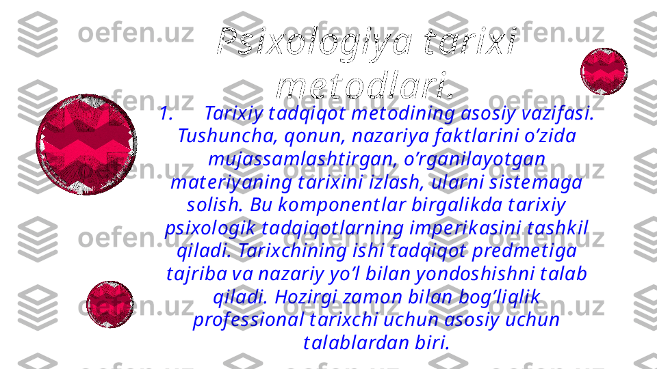 1.      Tarixiy  t adqiqot  me t odining asosiy vazif asi.
Tushuncha, qonun, nazariya f ak t larini o’zida 
mujassamlasht irgan, o’rganilay ot gan 
mat e riyaning t arixini izlash, ularni sist e maga 
solish. Bu kompone nt lar birgalik da t arixiy 
psixologik  t adqiqot larning impe rik asini t ashk il 
qiladi. Tarixchining ishi t adqiqot  pre dme t iga 
t ajriba va nazariy yo’l bilan yondoshishni t alab 
qiladi. Hozirgi zamon bilan bog’liqlik  
prof e ssional t arixchi uchun asosiy  uchun 
t alablardan biri.Psixologiy a t arixi 
me t odlari. 