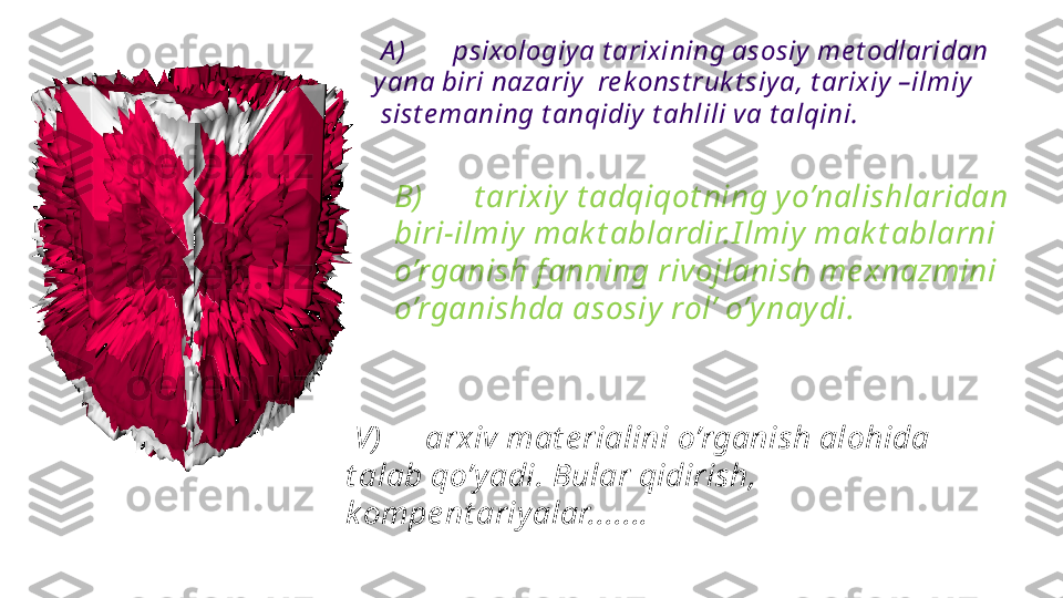   A ) psixologiy a t arixining asosiy  me t odlaridan 
y ana biri nazariy   re k onst ruk t siy a, t arixiy  –ilmiy
  sist e maning t anqidiy  t ahlili va t alqini.
B) t arixiy  t adqiqot ning yo’nalishlaridan 
biri-ilmiy mak t ablardir.I lmiy mak t ablarni 
o’rganish f anning rivojlanish me xnazmini 
o’rganishda asosiy rol’ o’ynaydi.
  V) arxiv mat e rialini o’rganish alohida 
t alab qo’y adi. Bular qidirish,  
kompe nt ariyalar....... 