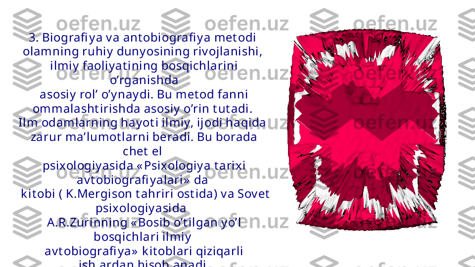 3. Biografi y a v a ant obiografi y a met odi 
olamning ruhiy  duny osining riv ojlanishi, 
ilmiy  faoliy at ining bosqichlarini 
o’rganishda
  asosiy  rol’ o’y nay di. Bu met od fanni 
ommalasht irishda asosiy  o’rin t ut adi. 
Ilm odamlarning hay ot i ilmiy, ijodi haqida 
zarur ma’lumot larni beradi. Bu borada 
chet  el 
psixologiy asida « Psixologiy a t arixi 
av t obiografi y alari»  da 
  k it obi ( K.Mergison t ahriri ost ida) v a Sov et  
psixologiy asida  
A.R.Zurinning « Bosib o’t ilgan y o’l 
bosqichlari ilmiy  
av t obiografi y a»  k it oblari qiziqarli 
ishlardan hisoblanadi. 