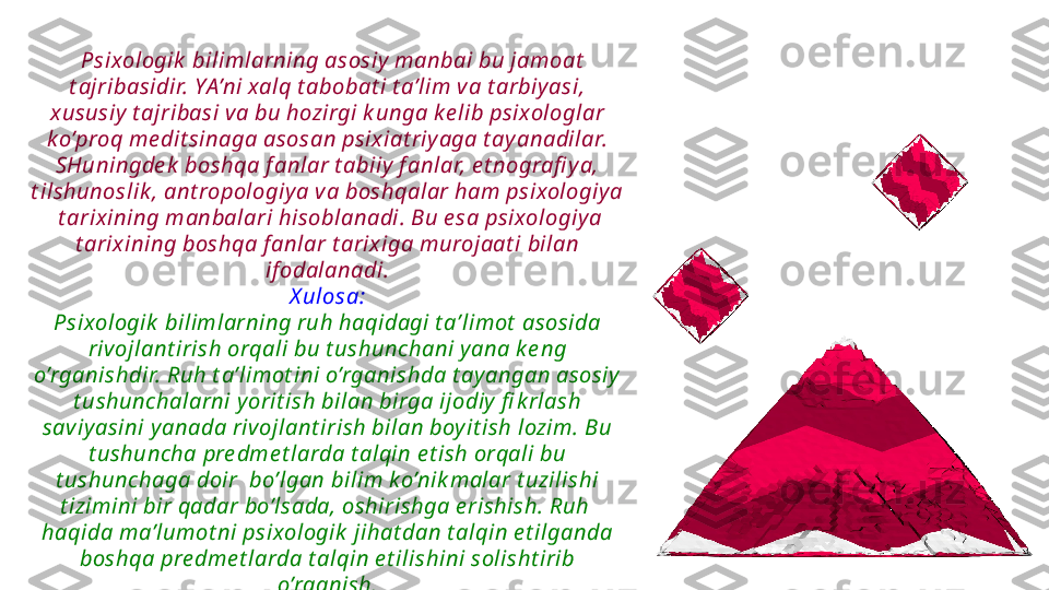    Psixologik  bilimlarning asosiy  manbai bu jamoat  
t ajribasidir. YA’ni xalq t abobat i t a’lim v a t arbiy asi, 
x ususiy  t ajribasi va bu hozirgi k unga k e lib psixologlar 
k o’proq me dit sinaga asosan psix iat riy aga t ay anadilar. 
SHuningde k  boshqa f anlar t abiiy  f anlar, e t nografi y a, 
t ilshunoslik , ant ropologiy a v a boshqalar ham psixologiy a 
 t arix ining manbalari hisoblanadi. Bu e sa psixologiy a 
t arix ining boshqa f anlar t arix iga murojaat i bilan 
if odalanadi.
X ulosa:
Psixologik  bilimlarning ruh haqidagi t a’limot  asosida 
rivojlant irish orqali bu t ushunchani y ana k e ng 
o’rganishdir. Ruh t a’limot ini o’rganishda t ay angan asosiy  
t ushunchalarni y orit ish bilan birga ijodiy  fi k rlash 
saviy asini y anada riv ojlant irish bilan boy it ish lozim. Bu 
t ushuncha pre dme t larda t alqin e t ish orqali bu 
t ushunchaga doir  bo’lgan bilim k o’nik malar t uzilishi 
t izimini bir qadar bo’lsada, oshirishga e rishish. Ruh  
haqida ma’lumot ni psixologik  jihat dan t alqin e t ilganda 
boshqa pre dme t larda t alqin e t ilishini solisht irib 
o’rganish. 