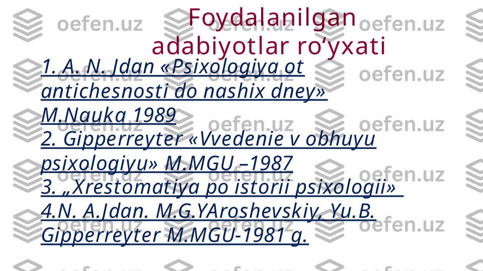 1. A . N. J dan « Psixologiy a ot  
ant iche snost i do nashix dney »  
M.Nauk a 1989
2. Gippe rrey t e r « Vve de nie  v obhuyu 
psixologiy u»  M.MGU –1987
3.  „ X re st omat iy a po ist orii psixologii»  
4.N. A .J dan. M.G.YA roshevsk iy, Yu.B. 
Gippe rrey t e r M.MGU-1981 g. Foy dalanilgan 
adabiy ot lar roʻy xat i  