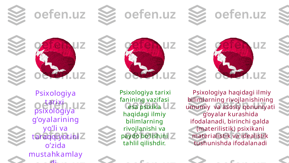 Psixologiy a 
t arixi  
psixologiy a  
g’oy alarining 
y o’li v a 
t araqqiy ot ini 
o’zida 
must ahk amlay
di.    Psixologiy a t arixi 
fanining v azifasi 
esa psixi k a 
haqidagi ilmiy  
biliml arning 
riv ojlani shi v a 
pay do bo’li shi ni 
t ahl il qilishdir.    Psixologiy a haqi dagi ilmiy  
biliml arning riv ojlanishi ni ng 
umumi y   v a asosiy  qonuniy at i 
g’oy al ar k urashi da 
ifodalanadi, biri nchi galda  
(mat erilist i k ) psix ik ani 
mat erialist ik  v a i dealist ik  
t ushunishda i fodalanadi 