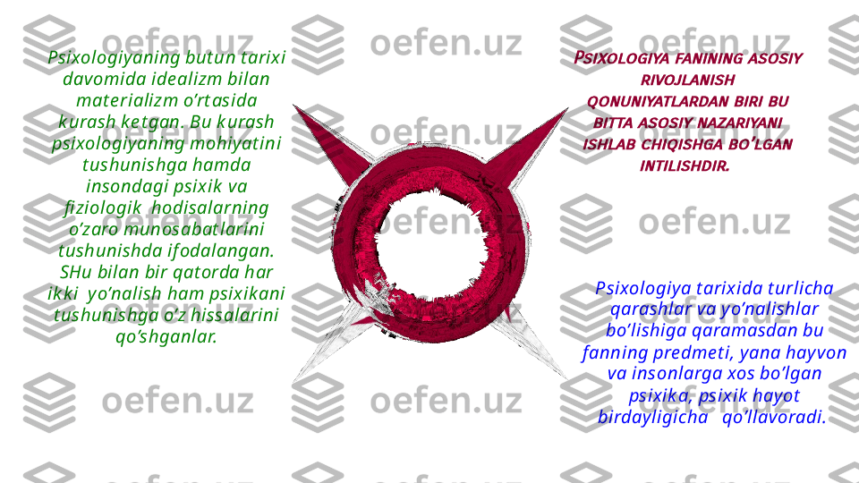   Psixologiy a t arix ida t urlicha  
qarashlar va y o’nalishlar 
bo’lishiga qaramasdan bu 
f anning pre dme t i, y ana hay v on 
va insonlarga xos bo’lgan 
psix ik a, psixik  hay ot  
birday ligicha   qo’llavoradi. Psixologiy aning but un t arix i 
davomida ide alizm bilan 
mat e rializm o’rt asida 
k urash k e t gan. Bu k urash 
psixologiy aning mohiy at ini 
t ushunishga hamda 
insondagi psix ik  va 
fi ziologik   hodisalarning 
o’zaro munosabat larini 
t ushunishda if odalangan. 
SHu bilan bir qat orda har 
ik k i  y o’nalish ham psix ik ani 
t ushunishga o’z hissalarini 
qo’shganlar.Psixologiya fanining asosiy 	
rivojlanish 	
qonuniyatlardan biri bu 
bitta asosiy nazariyani 	
ishlab chiqishga bo’lgan 	
intilishdir.  