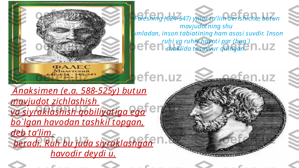 F ale sning (624-547)  y illar t a’lim be rishicha, but un 
mav judot ning shu 
jumladan, inson t abiat ining ham asosi suvdir. I nson 
ruhi va ruhiy  hay ot i par ( bug`)  
shak lida t asavvur qilingan. 
   
   A nak sime n (e .a. 588-525y) but un 
mavjudot  zichlashish 
va siyrak l ashish qobiliy at iga e ga 
bo`lgan havodan t ashk il t opgan, 
de b t a’lim 
be radi. Ruh bu juda siyrak lashgan 
havodir deydi u. 