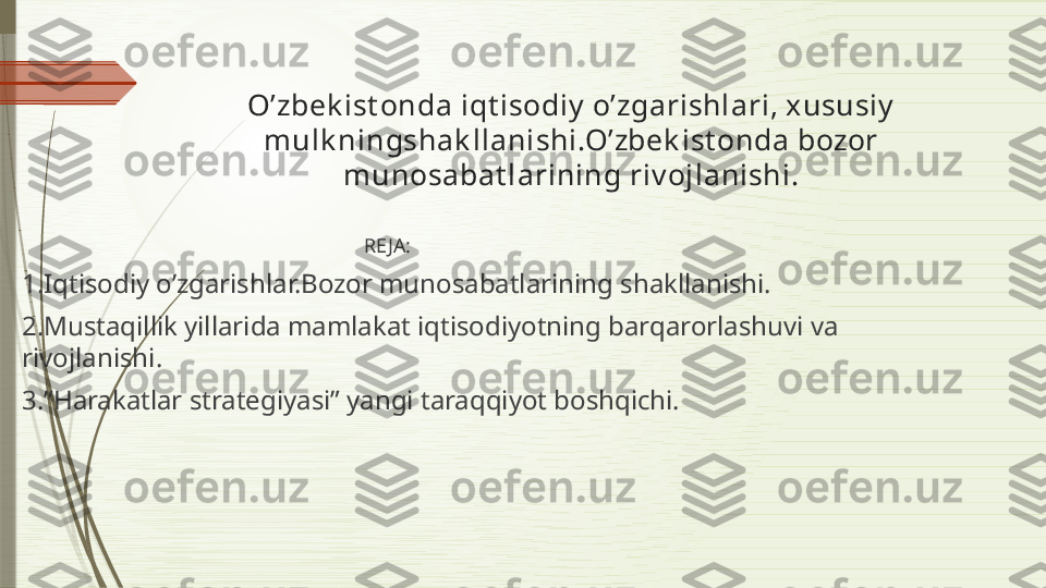 O’zbek ist onda iqt isodiy  o’zgarishlari, xususiy  
mulk ningshak llanishi.O’zbek ist onda bozor 
munosabat larining riv ojlanishi.
                                                                      RE JA:
1.Iqtisodiy o’zgarishlar.Bozor munosabatlarining shakllanishi.
2.Mustaqillik yillarida mamlakat iqtisodiyotning barqarorlashuvi va 
rivojlanishi.
3.”Harakatlar strategiyasi” yangi taraqqiyot boshqichi.              