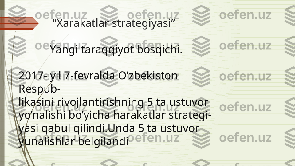             “ Xarakatlar strategiyasi”
 
            Yangi taraqqiyot bosqichi.
2017- yil 7-fevralda O’zbekiston 
Respub-
likasini rivojlantirishning 5 ta ustuvor 
yo’nalishi bo’yicha harakatlar strategi-
yasi qabul qilindi.Unda 5 ta ustuvor 
yunalishlar belgilandi                   