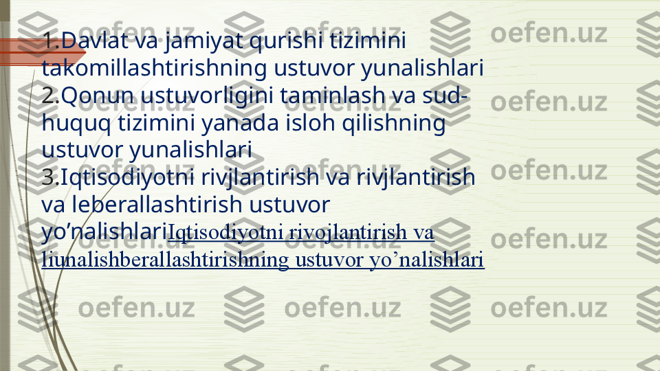 1. Davlat va jamiyat qurishi tizimini 
takomillashtirishning ustuvor yunalishlari
2. Qonun ustuvorligini taminlash va sud-
huquq tizimini yanada isloh qilishning 
ustuvor yunalishlari
3. Iqtisodiyotni rivjlantirish va rivjlantirish 
va leberallashtirish ustuvor 
yo’nalishlari Iqtisodiyotni rivojlantirish va 
liunalishberallashtirishning ustuvor yo’nalishlari              