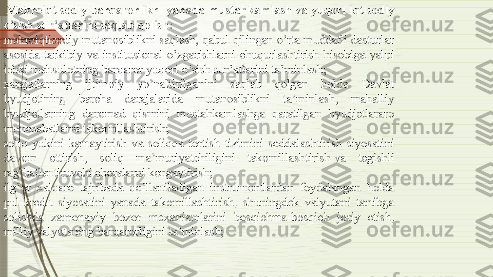   Makroiqtisodiy barqarorlikni	 yanada	 mustahkamlash va	 yuqori	 iqtisodiy	 
o’sish	
 sur’atlarini	 saqlab	 qolish:
makroiqtisodiy mutanosiblikni saqlash, qabul qilingan o’rta muddatli dasturlar 
asosida  tarkibiy  va  institusional  o’zgarishlarni  chuqurlashtirish  hisobiga  yalpi 
ichki mahsulotning barqaror yuqori o’sish sur’atlarini ta’minlash;
xarajatlarning  ijtimoiy  yo’naltirilganini  saqlab  qolgan  holda  Davlat 
byudjetining  barcha  darajalarida  mutanosiblikni  ta’minlash,  mahalliy 
byudjetlarning  daromad  qismini  mustahkamlashga  qaratilgan  byudjetlararo 
munosabatlarni takomillashtirish;
soliq  yukini  kamaytirish  va  soliqqa  tortish  tizimini  soddalashtirish  siyosatini 
davom  ettirish,  soliq  ma’muriyatchiligini  takomillashtirish	
 va  tegishli 
rag’batlantiruvchi choralarni kengaytirish;
ilg’or  xalqaro  tajribada  qo’llaniladigan  instrumentlardan  foydalangan  holda 
pul-kredit  siyosatini  yanada  takomillashtirish,  shuningdek  valyutani  tartibga 
solishda  zamonaviy  bozor  mexanizmlarini  bosqichma-bosqich  joriy  etish, 
milliy valyutaning barqarorligini ta’minlash;              