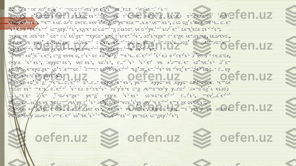 3.3. Qishloq xo’jaligini	 modernizasiya	 qilish	 va	 jadal	 rivojlantirish:
tarkibiy  o’zgartirishlarni  chuqurlashtirish  va  qishloq  xo’jaligi  ishlab  chiqarishini  izchil 
rivojlantirish, mamlakat oziq-ovqat xavfsizligini yanada mustahkamlash, ekologik toza mahsulotlar 
ishlab chiqarishni kengaytirish, agrar sektorning eksport salohiyatini sezilarli darajada oshirish;
paxta  va  boshoqli  don  ekiladigan  maydonlarni  qisqartirish,  bo’shagan  erlarga  kartoshka,  sabzavot, 
ozuqa  va  yog’  olinadigan  ekinlarni  ekish,  shuningdek,  yangi  intensiv  bog’  va  uzumzorlarni 
joylashtirish hisobiga ekin maydonlarini yanada optimallashtirish;
fermer  xo’jaliklari,  eng  avvalo,  qishloq  xo’jaligi  mahsulotlarini  ishlab  chiqarish  bilan  bir  qatorda, 
qayta  ishlash,  tayyorlash,  saqlash,  sotish,  qurilish  ishlari  va  xizmatlar  ko’rsatish  bilan 
shug’ullanayotgan ko’p tarmoqli fermer xo’jaliklarini rag’batlantirish va rivojlantirish uchun qulay 
shart-sharoitlar yaratish;
qishloq  xo’jaligi  mahsulotlarini  chuqur  qayta  ishlash,  yarim  tayyor	
 va  tayyor  oziq-ovqat  hamda 
qadoqlash  mahsulotlarini  ishlab  chiqarish  bo’yicha  eng  zamonaviy  yuqori  texnologik  asbob-
uskunalar  bilan  jihozlangan  yangi  qayta  ishlash  korxonalarini  qurish,  mavjudlarini 
rekonstruksiya	
 va modernizasiya qilish bo’yicha investisiya loyihalarini amalga oshirish;
qishloq  xo’jaligi  mahsulotlarini  saqlash,  tashish  va  sotish,  agrokimyo,  moliyaviy  va  boshqa 
zamonaviy bozor xizmatlari ko’rsatish infratuzilmasini yanada kengaytirish;              