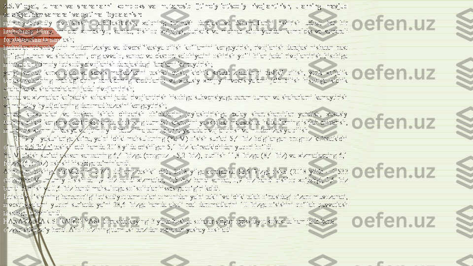 3.5. Viloyat, tuman	 va	 shaharlarni	 kompleks	 va	 mutanosib	 ijtimoiy-iqtisodiy	 rivojlantirish,	 ularning	 mavjud	 
salohiyatidan	
 samarali va	 optimal	 foydalanish:
ijtimoiy-iqtisodiy  rivojlanishni  jadallashtirish,  xalqning  turmush  darajasi  va  daromadlarini  oshirish  uchun  har  bir 
hududning  tabiiy,  mineral-xomashyo,  sanoat,  qishloq  xo’jaligi,  turistik  va  mehnat  salohiyatidan  kompleks	
 va  samarali 
foydalanishni ta’minlash;
hududlar  iqtisodiyotini  modernizasiya  va  diversifikasiya  qilish  ko’llamini  kengaytirish,  rivojlanish  darajasi  nisbatan  past 
bo’lgan  tuman	
 va  shaharlarni,  eng  avvalo,  sanoat  va  eksport  salohiyatini  oshirish  yo’li  bilan  jadal  rivojlantirish  hisobiga 
mintaqalar ijtimoiy-iqtisodiy rivojlanish darajasidagi farqlarni kamaytirish;
yangi  sanoat  korxonalari  va  servis  markazlarini  tashkil  etish,  kichik  sanoat  zonalarini  tashkil  qilish,  yirik  xo’jalik 
birlashmalarining  mablag’larini,  banklarning  kreditlarini  va  xususiy  xorijiy  investisiyalarni  jalb  qilish  hisobiga  kichik 
shaharlar va shaharchalarni jadal rivojlantirish;
sanoat  va  xizmatlar  ko’rsatish  sohasini  jadal  rivojlantirish  hisobiga  subvensiyaga  qaram  tuman  va  shaharlarni  kamaytirish 
va mahalliy byudjetlarning daromad bazasini kengaytirish;
sanoat  korxonalari  va  boshqa  ishlab  chiqarish  ob’ektlarini  joylashtirishga  qulay  shart-sharoitlar  yaratish,  xususiy 
tadbirkorlikni keng rivojlantirish hamda aholining turmush sharoitini yaxshilash maqsadida hududlarning ishlab chiqarish, 
muhandis-kommunikasiya va ijtimoiy infratuzilma tarmoqlarini yanada rivojlantirish va modernizasiya qilish.
2019  yil  yakunlariga  ko‘ra,  yalpi  ichki  mahsulotning  (YaIM)  o‘sish  sur’ati  5,4  foiz  belgilangan  prognoz  ko‘rsatkichi 
o‘rniga	
  5,5	 foizni  	tashkil etdi hamda 2018 yilda erishilgan 5,1 foiz ko‘rsatkichidan yuqori bo‘ldi.
YaIM  o‘sish  sur’ati  asosan  sanoatning  6,4  foizga  (prognoz  –  5,2  foiz),  qurilish  11,8  foizga  (8,4  foiz)  va  xizmatlarning  6,1 
foizga (6,3 foiz) oshishi hisobiga ta’minlandi.
Aholi  jon  boshiga  YaIM  hajmi  1	
 741  dollarni  tashkil  etib,  2018  yilga  qaraganda  13,6  foizga  oshdi  (2018  yilda  –  1	 533 
dollar).YaIM  umumiy  o‘sishida  1,9  foiz  bandi  xizmatlar,	
   1,5  foiz  bandi  sanoat,  0,9  foiz  bandi  qishloq  xo‘jaligi,  0,6  foiz 
bandi qurilish va 0,6 foiz bandi mahsulotga sof soliqlar hissasiga to‘g‘ri keldi.
Iqtisodiy o‘sishning barqarorligi iqtisodiyot tarmoqlari tomonidan yalpi taklif va ichki talab o‘rtasidagi o‘zaro muvozanati, 
investitsiyalarni  yuqori  sur’atda  ya’ni  28,6  foizga  hamda  aholi  real  daromadlarini  10	
 foizga  o‘sishini  qo‘llab-quvvatlash 
hisobiga ta’minlandi.
HARAKATLAR STRATEGIYASI  doirasida keyingi 3 yilda boshqa sohalar singari iqtisodiyot sohasida ham juda katta 
o‘zgarishlar ro‘y berdi. Aholi o‘zining turmush tarzidan mamnun yashay boshladi              