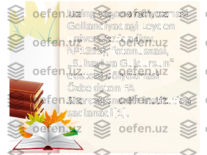 Uning yagona qõlyozmasi 
Gollandiyadagi Leyden 
universitetida (inv. 
№1355), fotonusxasi, 
„Suhayl va Guldursun‟ 
dostoni qõlyozmasi 
Õzbekiston FA 
Sharqshunoslik institutida 
saqlanadi[1]. 