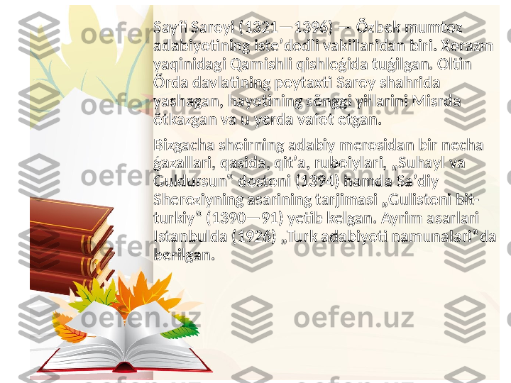 Sayfi Saroyi (1321—1396) — Õzbek mumtoz 
adabiyotining isteʼdodli vakillaridan biri. Xorazm 
yaqinidagi Qamishli qishloģida tuģilgan. Oltin 
Õrda davlatining poytaxti Saroy shahrida 
yashagan, hayotining sõnggi yillarini Misrda 
õtkazgan va u yerda vafot etgan.
Bizgacha shoirning adabiy merosidan bir necha 
ģazallari, qasida, qitʼa, ruboiylari, „Suhayl va 
Guldursun‟ dostoni (1394) hamda Saʼdiy 
Sheroziyning asarining tarjimasi „Gulistoni bit-
turkiy‟ (1390—91) yetib kelgan. Ayrim asarlari 
Istanbulda (1926) „Turk adabiyoti namunalari‟da 
berilgan. 