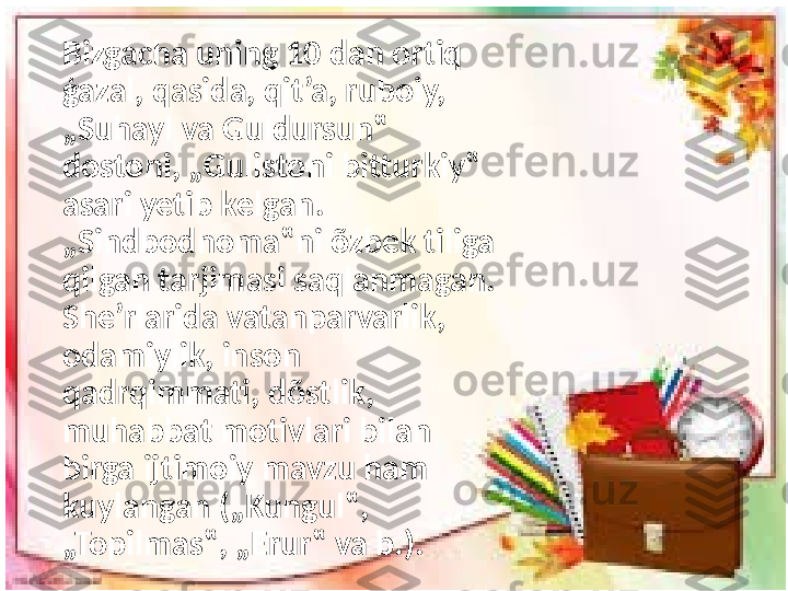 Bizgacha uning 10 dan ortiq 
ģazal, qasida, qit’a, ruboiy, 
„Suhayl va Guldursun‟ 
dostoni, „Gulistoni bitturkiy‟ 
asari yetib kelgan. 
„Sindbodnoma‟ni õzbek tiliga 
qilgan tarjimasi saqlanmagan. 
She’rlarida vatanparvarlik, 
odamiylik, inson 
qadrqimmati, dõstlik, 
muhabbat motivlari bilan 
birga ijtimoiy mavzu ham 
kuylangan („Kungul‟, 
„Topilmas‟, „Erur‟ va b.). 