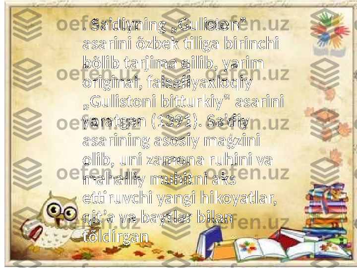 . Sa’diyning „Guliston‟ 
asarini õzbek tiliga birinchi 
bõlib tarjima qilib, yarim 
original, falsafiyaxloqiy 
„Gulistoni bitturkiy‟ asarini 
yaratgan (1391). Sa’diy 
asarining asosiy maģzini 
olib, uni zamona ruhini va 
mahalliy muhitni aks 
ettiruvchi yangi hikoyatlar, 
qit’a va baytlar bilan 
tõldirgan 