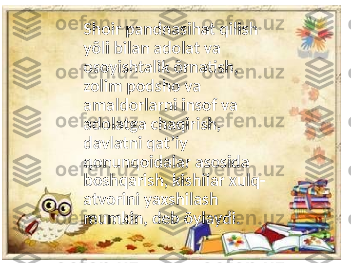 Shoir pandnasihat qilish 
yõli bilan adolat va 
osoyishtalik õrnatish, 
zolim podsho va 
amaldorlarni insof va 
adolatga chaqirish, 
davlatni qat’iy 
qonunqoidalar asosida 
boshqarish, kishilar xulq-
atvorini yaxshilash 
mumkin, deb õylaydi. 