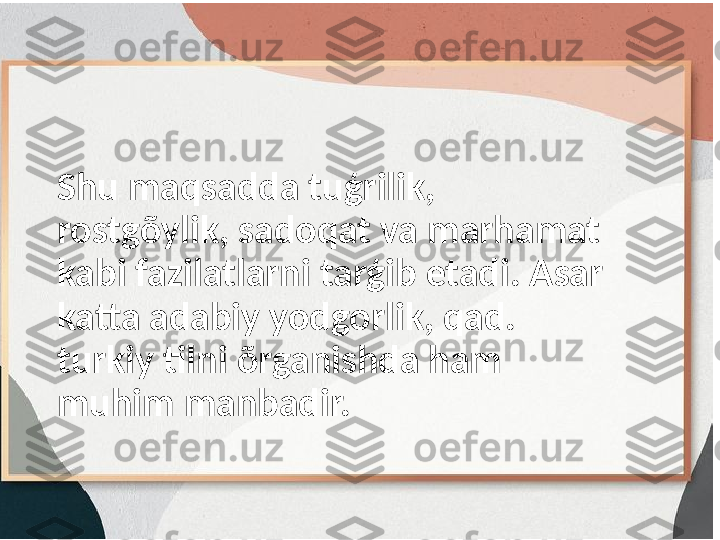 Shu maqsadda tuģrilik, 
rostgõylik, sadoqat va marhamat 
kabi fazilatlarni tarģib etadi. Asar 
katta adabiy yodgorlik, qad. 
turkiy tilni õrganishda ham 
muhim manbadir.  